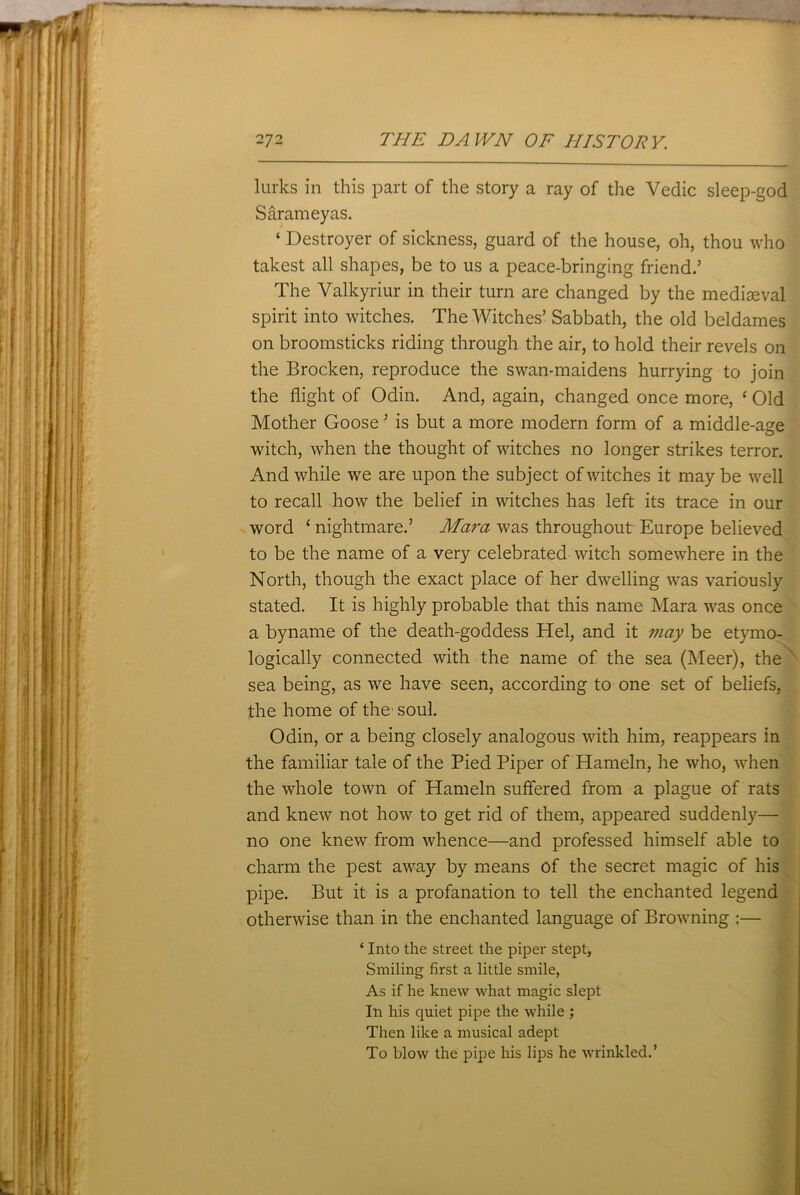 lurks in this part of the story a ray of the Vedic sleep-god Sarameyas. ‘ Destroyer of sickness, guard of the house, oh, thou who takest all shapes, be to us a peace-bringing friend.’ The Valkyriur in their turn are changed by the mediaeval spirit into witches. The Witches’ Sabbath, the old beldames on broomsticks riding through the air, to hold their revels on the Brocken, reproduce the swan-maidens hurrying to join the flight of Odin. And, again, changed once more, ‘ Old Mother Goose ’ is but a more modern form of a middle-age witch, when the thought of witches no longer strikes terror. And while we are upon the subject of witches it may be well to recall how the belief in witches has left its trace in our word ‘ nightmare.’ Mara was throughout Europe believed to be the name of a very celebrated witch somewhere in the North, though the exact place of her dwelling was variously stated. It is highly probable that this name Mara was once a byname of the death-goddess Hel, and it may be etymo- logically connected with the name of the sea (Meer), the sea being, as we have seen, according to one set of beliefs, the home of the' soul. Odin, or a being closely analogous with him, reappears in the familiar tale of the Pied Piper of Hameln, he who, when the whole town of Hameln suffered from a plague of rats and knew not how to get rid of them, appeared suddenly— no one knew from whence—and professed himself able to charm the pest away by means Of the secret magic of his pipe. But it is a profanation to tell the enchanted legend otherwise than in the enchanted language of Browning :— ‘ Into the street the piper stept, Smiling first a little smile, As if he knew what magic slept In his quiet pipe the while ; Then like a musical adept To blow the pipe his lips he wrinkled.’