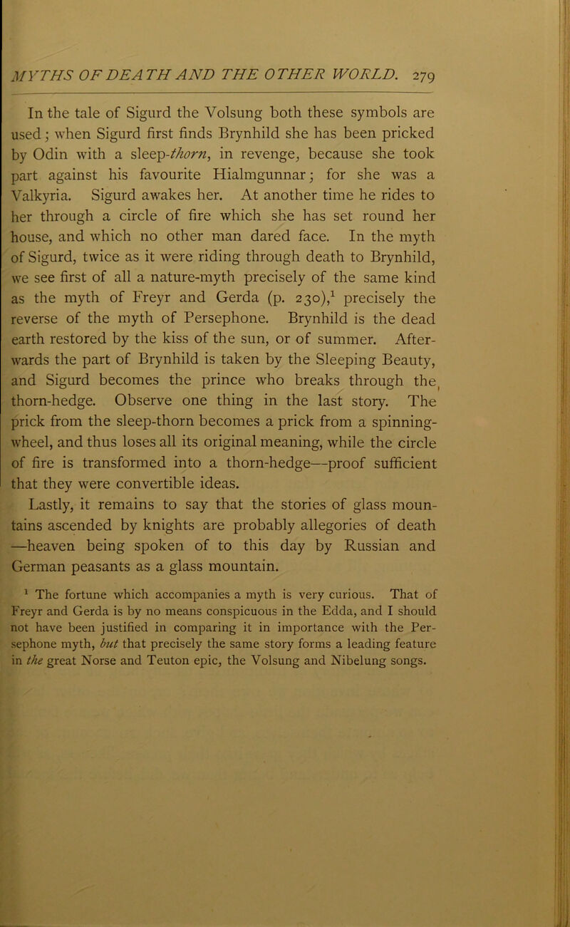 In the tale of Sigurd the Yolsung both these symbols are used; when Sigurd first finds Brynhild she has been pricked by Odin with a sleep-thorn, in revenge, because she took part against his favourite Hialmgunnar; for she was a Valkyria. Sigurd awakes her. At another time he rides to her through a circle of fire which she has set round her house, and which no other man dared face. In the myth of Sigurd, twice as it were riding through death to Brynhild, we see first of all a nature-myth precisely of the same kind as the myth of Freyr and Gerda (p. 230),1 precisely the reverse of the myth of Persephone. Brynhild is the dead earth restored by the kiss of the sun, or of summer. After- wards the part of Brynhild is taken by the Sleeping Beauty, and Sigurd becomes the prince who breaks through the, thorn-hedge. Observe one thing in the last story. The prick from the sleep-thorn becomes a prick from a spinning- wheel, and thus loses all its original meaning, while the circle of fire is transformed into a thorn-hedge—proof sufficient that they were convertible ideas. Lastly, it remains to say that the stories of glass moun- tains ascended by knights are probably allegories of death —heaven being spoken of to this day by Russian and German peasants as a glass mountain. 1 The fortune which accompanies a myth is very curious. That of Freyr and Gerda is by no means conspicuous in the Edda, and I should not have been justified in comparing it in importance with the Per- sephone myth, but that precisely the same story forms a leading feature in the great Norse and Teuton epic, the Yolsung and Nibelung songs.