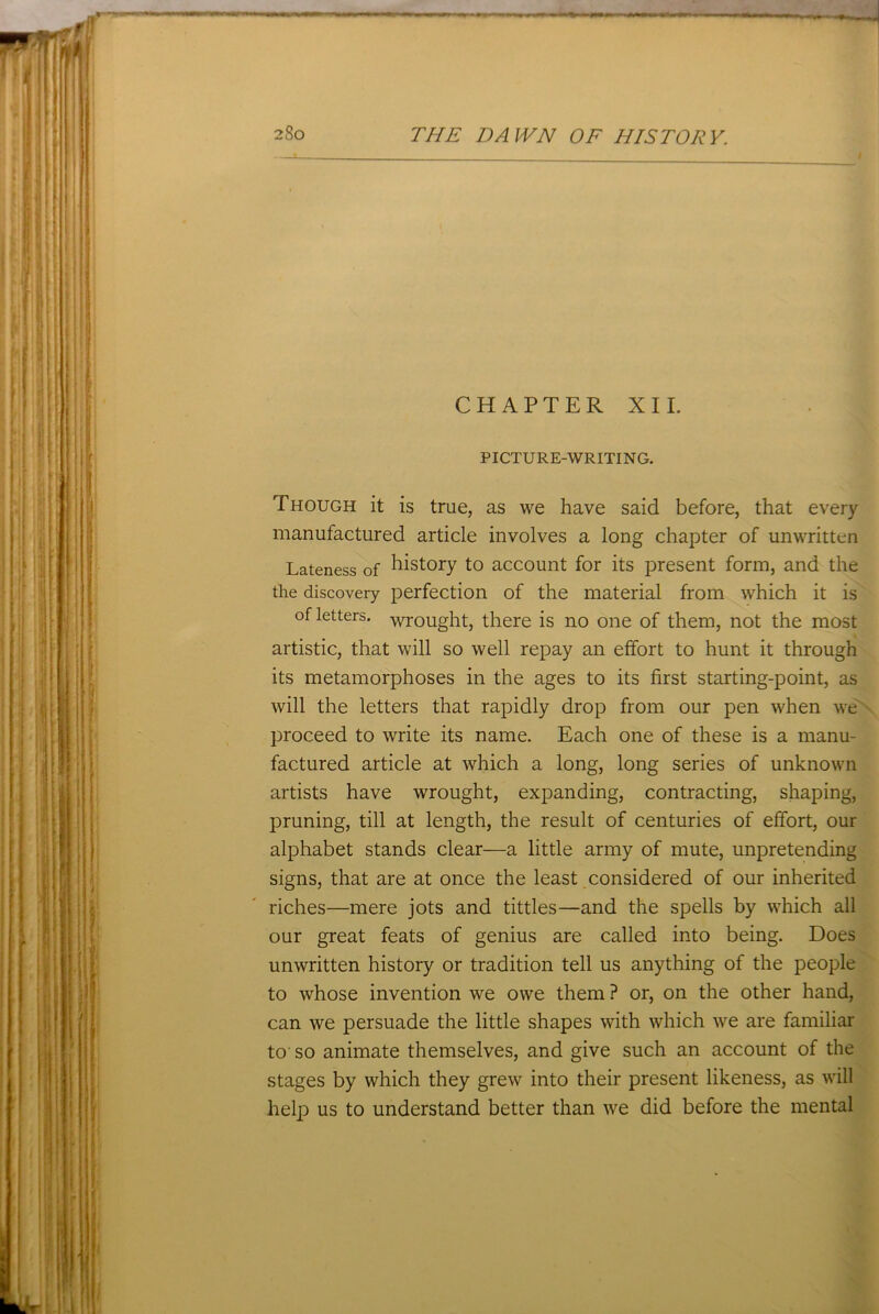 CHAPTER XII. PICTU R E-WRITING. Though it is true, as we have said before, that every manufactured article involves a long chapter of unwritten Lateness of history to account for its present form, and the the discovery perfection of the material from which it is of letters, wrought, there is no one of them, not the most artistic, that will so well repay an effort to hunt it through its metamorphoses in the ages to its first starting-point, as will the letters that rapidly drop from our pen when we proceed to write its name. Each one of these is a manu- factured article at which a long, long series of unknown artists have wrought, expanding, contracting, shaping, pruning, till at length, the result of centuries of effort, our alphabet stands clear—a little army of mute, unpretending signs, that are at once the least considered of our inherited riches—mere jots and tittles—and the spells by which all our great feats of genius are called into being. Does unwritten history or tradition tell us anything of the people to whose invention we owe them ? or, on the other hand, can we persuade the little shapes with which we are familiar to so animate themselves, and give such an account of the stages by which they grew into their present likeness, as will help us to understand better than we did before the mental