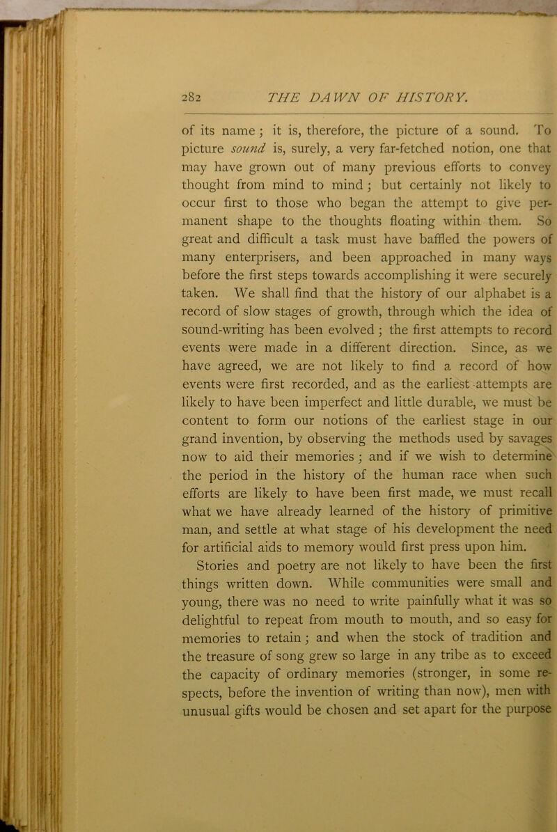 of its name ; it is, therefore, the picture of a sound. To picture sound is, surely, a very far-fetched notion, one that may have grown out of many previous efforts to convey thought from mind to mind; but certainly not likely to occur first to those who began the attempt to give per- manent shape to the thoughts floating within them. So great and difficult a task must have baffled the powers of many enterprisers, and been approached in many ways before the first steps towards accomplishing it were securely taken. We shall find that the history of our alphabet is a record of slow stages of growth, through which the idea of sound-writing has been evolved ; the first attempts to record events were made in a different direction. Since, as we have agreed, we are not likely to find a record of how events were first recorded, and as the earliest attempts are likely to have been imperfect and little durable, we must be content to form our notions of the earliest stage in our grand invention, by observing the methods used by savages now to aid their memories ; and if we wish to determine the period in the history of the human race when such efforts are likely to have been first made, we must recall what we have already learned of the history of primitive man, and settle at what stage of his development the need for artificial aids to memory would first press upon him. Stories and poetry are not likely to have been the first things written down. While communities were small and young, there was no need to write painfully what it was so delightful to repeat from mouth to mouth, and so easy for memories to retain ; and when the stock of tradition and the treasure of song grew so large in any tribe as to exceed the capacity of ordinary memories (stronger, in some re- spects, before the invention of writing than now), men with unusual gifts would be chosen and set apart for the purpose