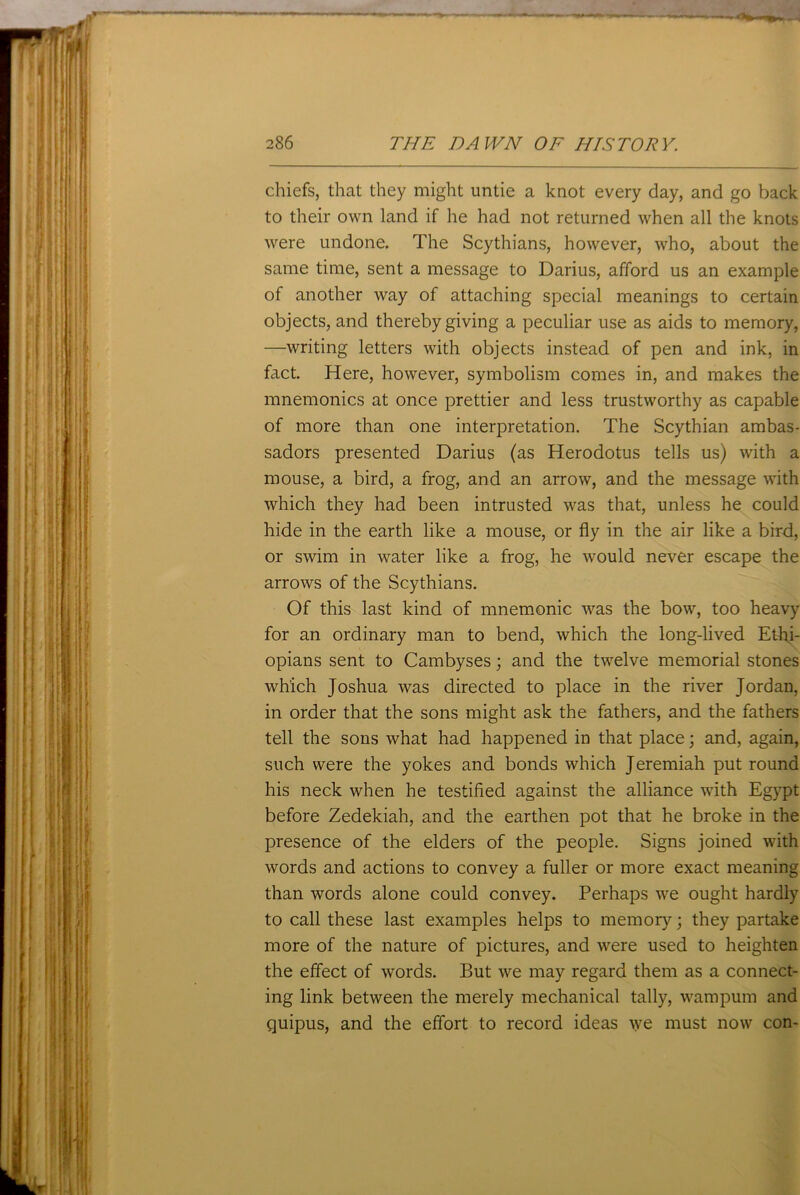 chiefs, that they might untie a knot every day, and go back to their own land if he had not returned when all the knots were undone. The Scythians, however, who, about the same time, sent a message to Darius, afford us an example of another way of attaching special meanings to certain objects, and thereby giving a peculiar use as aids to memory, —writing letters with objects instead of pen and ink, in fact. Here, however, symbolism comes in, and makes the mnemonics at once prettier and less trustworthy as capable of more than one interpretation. The Scythian ambas- sadors presented Darius (as Herodotus tells us) with a mouse, a bird, a frog, and an arrow, and the message with which they had been intrusted was that, unless he could hide in the earth like a mouse, or fly in the air like a bird, or swim in water like a frog, he would never escape the arrows of the Scythians. Of this last kind of mnemonic was the bow, too heavy for an ordinary man to bend, which the long-lived Ethi- opians sent to Cambyses; and the twelve memorial stones which Joshua was directed to place in the river Jordan, in order that the sons might ask the fathers, and the fathers tell the sons what had happened in that place; and, again, such were the yokes and bonds which Jeremiah put round his neck when he testified against the alliance with Egypt before Zedekiah, and the earthen pot that he broke in the presence of the elders of the people. Signs joined with words and actions to convey a fuller or more exact meaning than words alone could convey. Perhaps we ought hardly to call these last examples helps to memory; they partake more of the nature of pictures, and were used to heighten the effect of words. But we may regard them as a connect- ing link between the merely mechanical tally, wampum and quipus, and the effort to record ideas we must now con-