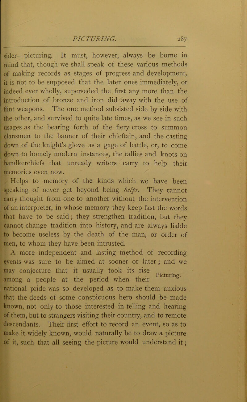 sider—picturing. It must, however, always be borne in mind that, though we shall speak of these various methods of making records as stages of progress and development, it is not to be supposed that the later ones immediately, or indeed ever wholly, superseded the first any more than the introduction of bronze and iron did away with the use of flint weapons. The one method subsisted side by side with the other, and survived to quite late times, as we see in such usages as the bearing forth of the fiery cross to summon clansmen to the banner of their chieftain, and the casting down of the knight’s glove as a gage of battle, or, to come down to homely modern instances, the tallies and knots on handkerchiefs that unready writers carry to help their memories even now. Helps to memory of the kinds which we have been speaking of never get beyond being helps. They cannot carry thought from one to another without the intervention of an interpreter, in whose memory they keep fast the words that have to be said; they strengthen tradition, but they cannot change tradition into history, and are always liable to become useless by the death of the man, or order of men, to whom they have been intrusted. A more independent and lasting method of recording events was sure to be aimed at sooner or later; and we may conjecture that it usually took its rise Picturing. among a people at the period when their national pride was so developed as to make them anxious that the deeds of some conspicuous hero should be made known, not only to those interested in telling and hearing of them, but to strangers visiting their country, and to remote descendants. Their first effort to record an event, so as to make it widely known, would naturally be to draw a picture of it, such that all seeing the picture would understand it;