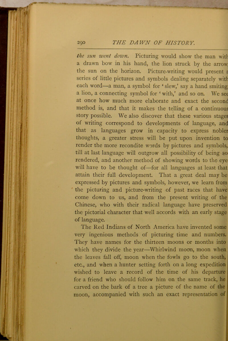 the snn went down. Picturing would show the man with a drawn bow in his hand, the lion struck by the arrow, the sun on the horizon. Picture-writing would present a series of little pictures and symbols dealing separately with each word—a man, a symbol for ‘ slew,’ say a hand smiting, a lion, a connecting symbol for ‘with,’ and so on. We set at once how much more elaborate and exact the second method is, and that it makes the telling of a continuous story possible. We also discover that these various stages of writing correspond to developments of language, and that as languages grow in capacity to express nobler thoughts, a greater stress will be put upon invention to render the more recondite words by pictures and symbols, till at last language will outgrow all possibility of being so rendered, and another method of showing words to the eye will have to be thought of—for all languages at least that attain their full development. That a great deal may be expressed by pictures and symbols, however, we learn from the picturing and picture-writing of past races that have come down to us, and from the present writing of the Chinese, who with their radical language have preserved the pictorial character that well accords with an early stage of language. The Red Indians of North America have invented some very ingenious methods of picturing time and numbers. They have names for the thirteen moons or months into which they divide the year—Whirlwind moon, moon when the leaves fall off, moon when the fowls go to the south, etc., and when a hunter setting forth on a long expedition wished to leave a record of the time of his departure . for a friend who should follow him on the same track, he carved on the bark of a tree a picture of the name of the ) moon, accompanied with such an exact representation of