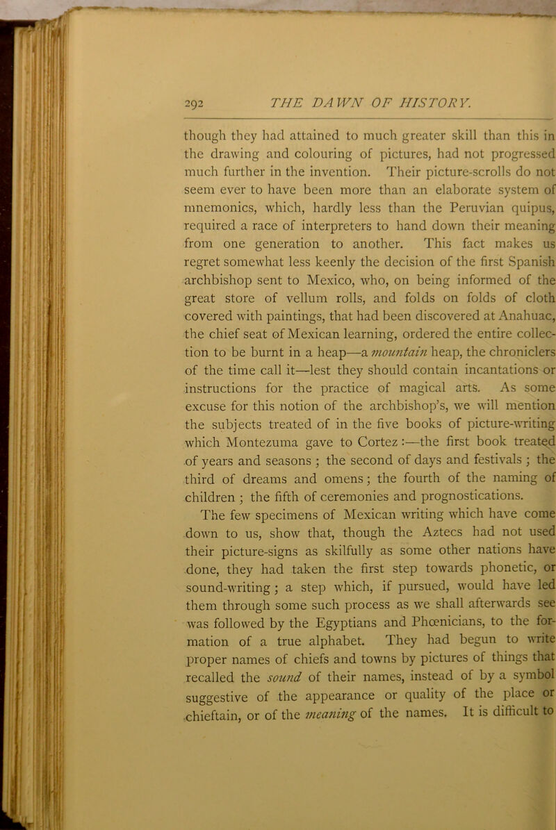 though they had attained to much greater skill than this in the drawing and colouring of pictures, had not progressed much further in the invention. Their picture-scrolls do not seem ever to have been more than an elaborate system of mnemonics, which, hardly less than the Peruvian quipus, required a race of interpreters to hand down their meaning from one generation to another. This fact makes us regret somewhat less keenly the decision of the first Spanish archbishop sent to Mexico, who, on being informed of the great store of vellum rolls, and folds on folds of cloth covered with paintings, that had been discovered at Anahuac, the chief seat of Mexican learning, ordered the entire collec- tion to be burnt in a heap—a mountain heap, the chroniclers of the time call it—lest they should contain incantations or instructions for the practice of magical arts. As some excuse for this notion of the archbishop’s, we will mention the subjects treated of in the five books of picture-writing which Montezuma gave to Cortez:—the first book treated of years and seasons ; the second of days and festivals ; the third of dreams and omens; the fourth of the naming of children ; the fifth of ceremonies and prognostications. The few specimens of Mexican writing which have come down to us, show that, though the Aztecs had not used their picture-signs as skilfully as some other nations have done, they had taken the first step towards phonetic, or sound-writing ; a step which, if pursued, would have led them through some such process as we shall afterwards see was followed by the Egyptians and Phoenicians, to the for- mation of a true alphabet. They had begun to write proper names of chiefs and towns by pictures of things that recalled the sound of their names, instead of by a symbol suggestive of the appearance or quality of the place or chieftain, or of the meaning of the names. It is difficult to