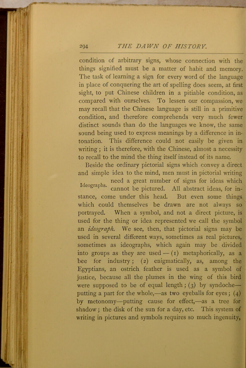 condition of arbitrary signs, whose connection with the things signified must be a matter of habit and memory. The task of learning a sign for every word of the language in place of conquering the art of spelling does seem, at first sight, to put Chinese children in a pitiable condition, as compared with ourselves. To lessen our compassion, we may recall that the Chinese language is still in a primitive condition, and therefore comprehends very much fewer distinct sounds than do the languages we know, the same sound being used to express meanings by a difference in in- tonation. This difference could not easily be given in writing; it is therefore, with the Chinese, almost a necessity to recall to the mind the thing itself instead of its name. Beside the ordinary pictorial signs which convey a direct and simple idea to the mind, men must in pictorial writing need a great number of signs for ideas which Ideographs. cannot; pe picture(p Nil abstract ideas, for in- stance, come under this head. But even some things which could themselves be drawn are not always so portrayed. When a symbol, and not a direct picture, is used for the thing or idea represented we call the symbol an ideograph. We see, then, that pictorial signs may be used in several different ways, sometimes as real pictures, sometimes as ideographs, which again may be divided into groups as they are used — (i) metaphorically, as a bee for industry; (2) enigmatically, as, among the Egyptians, an ostrich feather is used as a symbol of justice, because all the plumes in the wing of this bird were supposed to be of equal length; (3) by syndoche— putting a part for the whole,—as two eyeballs for eyes; (4) by metonomy—putting cause for effect,—as a tree for shadow; the disk of the sun for a day, etc. This system of writing in pictures and symbols requires so much ingenuity,