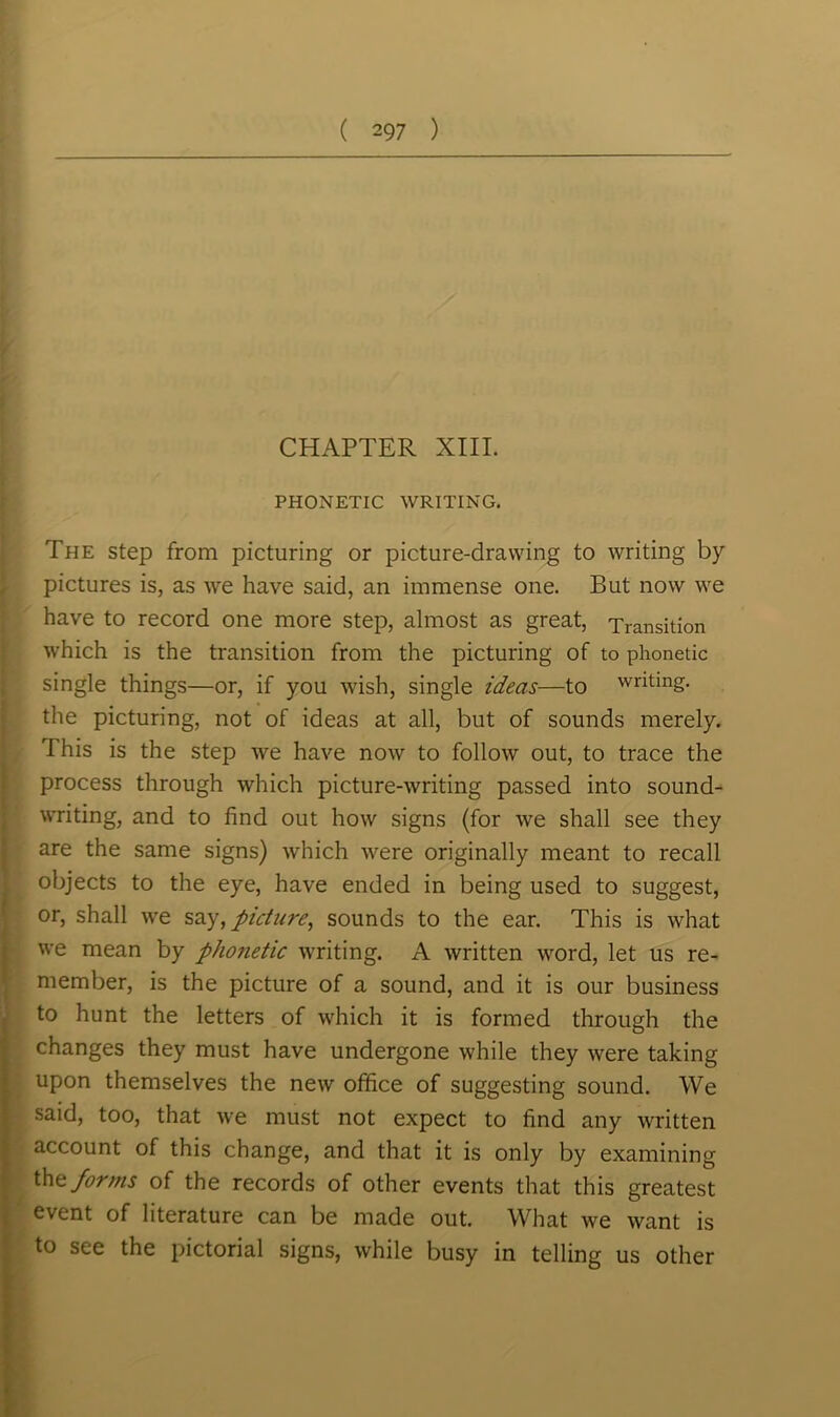 CHAPTER XIII. PHONETIC WRITING. The step from picturing or picture-drawing to writing by pictures is, as we have said, an immense one. But now we have to record one more step, almost as great, Transition which is the transition from the picturing of to phonetic single things—or, if you wish, single ideas—to writing, the picturing, not of ideas at all, but of sounds merely. 1 his is the step we have now to follow out, to trace the process through which picture-writing passed into sound- writing, and to find out how signs (for we shall see they are the same signs) which were originally meant to recall objects to the eye, have ended in being used to suggest, or, shall we say, picture, sounds to the ear. This is what we mean by phonetic writing. A written word, let us re- member, is the picture of a sound, and it is our business to hunt the letters of which it is formed through the changes they must have undergone while they were taking upon themselves the new office of suggesting sound. We said, too, that we must not expect to find any written account of this change, and that it is only by examining the forms of the records of other events that this greatest event of literature can be made out. What we want is to see the pictorial signs, while busy in telling us other