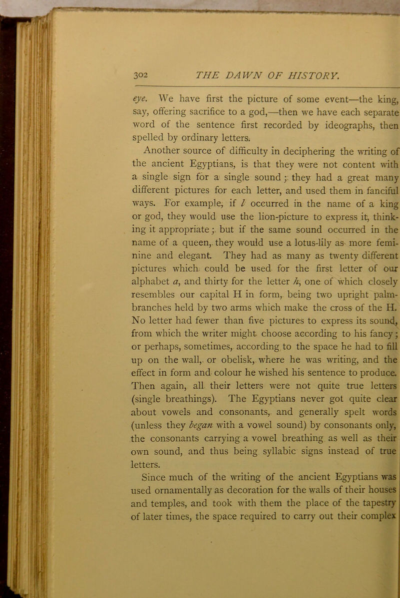 eye. We have first the picture of some event—the king, say, offering sacrifice to a god,—then we have each separate word of the sentence first recorded by ideographs, then spelled by ordinary letters. Another source of difficulty in deciphering the writing of the ancient Egyptians, is that they were not content with a single sign for a single sound they had a great many different pictures for each letter, and used them in fanciful ways. For example, if l occurred in the name of a king or god, they would use the lion-picture to express it, think- ing it appropriate; but if the same sound occurred in the name of a queen,, they would use a lotus-lily as more femi- nine and elegant. They had as many as twenty different pictures which could be used for the first letter of our alphabet a, and thirty for the letter h, one of which closely resembles our capital H in form, being two upright palm- branches held by two arms which make the cross of the H. No letter had fewer than five pictures to express its sound, from which the writer might choose according to his fancy; or perhaps, sometimes, according to the space he had to fill up on the wall,, or obelisk, where he was writing, and the effect in form and colour he wished his sentence to produce. Then again, all their letters were not quite true letters (single breathings). The Egyptians never got quite clear about vowels and consonants,, and generally spelt words (unless they began with a vowel sound) by consonants only, the consonants carrying a vowel breathing as well as their own sound, and thus being syllabic signs instead of true letters. Since much of the writing of the ancient Egyptians was used ornamentally as decoration for the walls of their houses and temples, and took with them the place of the tapestry of later times, the space required to carry out their complex