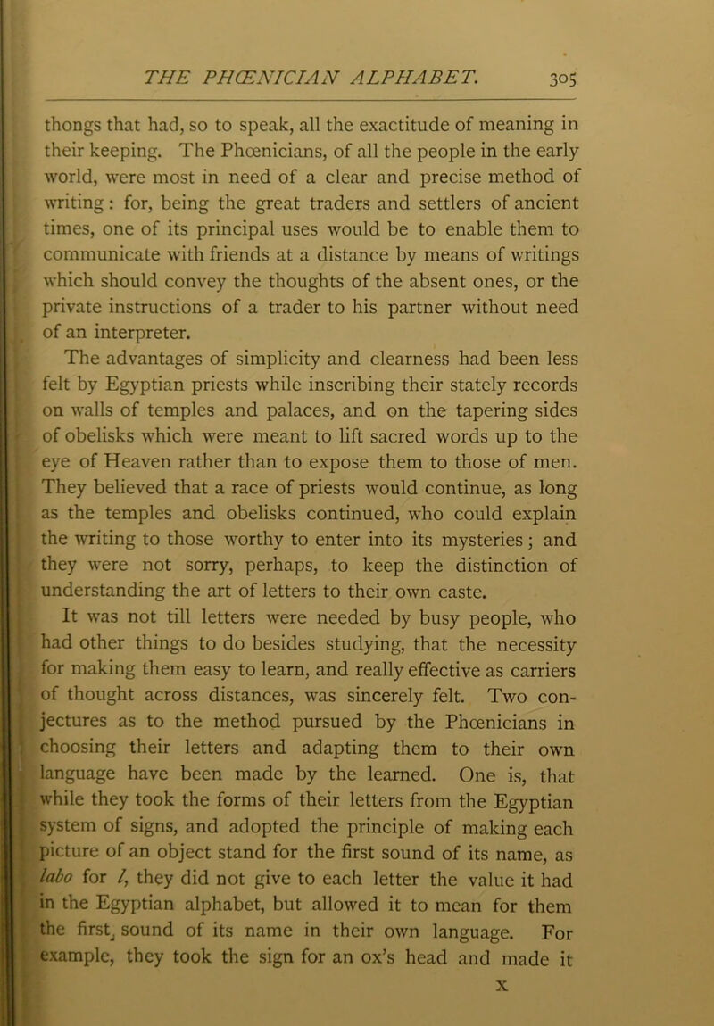 thongs that had, so to speak, all the exactitude of meaning in their keeping. The Phoenicians, of all the people in the early world, were most in need of a clear and precise method of writing: for, being the great traders and settlers of ancient times, one of its principal uses would be to enable them to communicate with friends at a distance by means of writings which should convey the thoughts of the absent ones, or the private instructions of a trader to his partner without need of an interpreter. The advantages of simplicity and clearness had been less felt by Egyptian priests while inscribing their stately records on walls of temples and palaces, and on the tapering sides of obelisks which were meant to lift sacred words up to the eye of Heaven rather than to expose them to those of men. They believed that a race of priests would continue, as long as the temples and obelisks continued, who could explain the writing to those worthy to enter into its mysteries; and they were not sorry, perhaps, to keep the distinction of understanding the art of letters to their own caste. It was not till letters were needed by busy people, who had other things to do besides studying, that the necessity for making them easy to learn, and really effective as carriers of thought across distances, was sincerely felt. Two con- jectures as to the method pursued by the Phoenicians in choosing their letters and adapting them to their own language have been made by the learned. One is, that while they took the forms of their letters from the Egyptian system of signs, and adopted the principle of making each picture of an object stand for the first sound of its name, as labo for /, they did not give to each letter the value it had in the Egyptian alphabet, but allowed it to mean for them the first, sound of its name in their own language. For example, they took the sign for an ox’s head and made it x