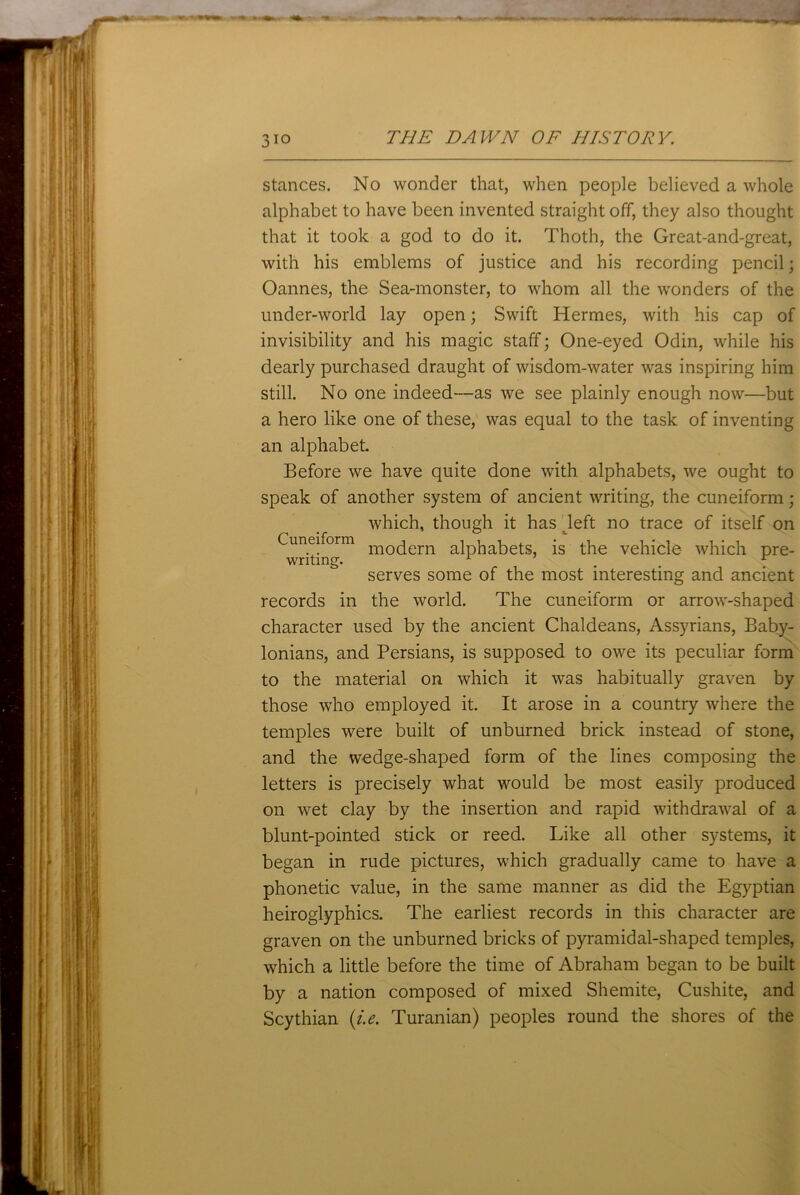 3io stances. No wonder that, when people believed a whole alphabet to have been invented straight off, they also thought that it took a god to do it. Thoth, the Great-and-great, with his emblems of justice and his recording pencil; Oannes, the Sea-monster, to whom all the wonders of the under-world lay open; Swift Hermes, with his cap of invisibility and his magic staff; One-eyed Odin, while his dearly purchased draught of wisdom-water was inspiring him still. No one indeed—as we see plainly enough now—but a hero like one of these, was equal to the task of inventing an alphabet. Before we have quite done with alphabets, we ought to speak of another system of ancient writing, the cuneiform; which, though it has left no trace of itself on Cuneiform moqern alphabets, is the vehicle which pre- writing. 1 1 serves some of the most interesting and ancient records in the world. The cuneiform or arrow-shaped character used by the ancient Chaldeans, Assyrians, Baby- lonians, and Persians, is supposed to owe its peculiar form to the material on which it was habitually graven by those who employed it. It arose in a country where the temples were built of unburned brick instead of stone, and the wedge-shaped form of the lines composing the letters is precisely what would be most easily produced on wet clay by the insertion and rapid withdrawal of a blunt-pointed stick or reed. Like all other systems, it began in rude pictures, which gradually came to have a phonetic value, in the same manner as did the Egyptian heiroglyphics. The earliest records in this character are graven on the unburned bricks of pyramidal-shaped temples, which a little before the time of Abraham began to be built by a nation composed of mixed Shemite, Cushite, and Scythian (i.e. Turanian) peoples round the shores of the