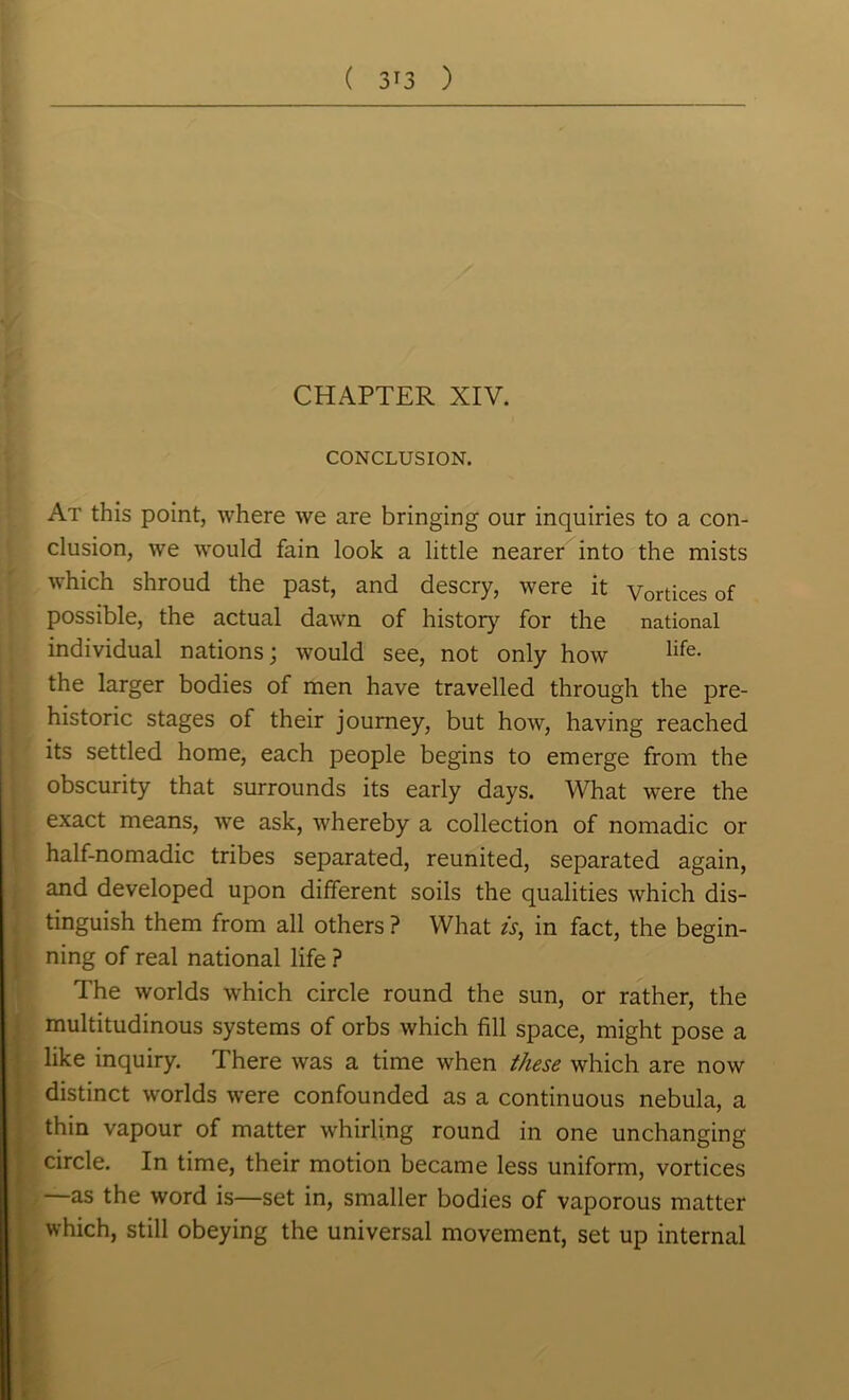 CHAPTER XIV. CONCLUSION. At this point, where we are bringing our inquiries to a con- clusion, we would fain look a little nearer into the mists which shroud the past, and descry, were it Vertices of possible, the actual dawn of history for the national individual nations; would see, not only how life. the larger bodies of men have travelled through the pre- historic stages of their journey, but how, having reached its settled home, each people begins to emerge from the obscurity that surrounds its early days. What were the exact means, wre ask, whereby a collection of nomadic or half-nomadic tribes separated, reunited, separated again, and developed upon different soils the qualities which dis- tinguish them from all others ? What is, in fact, the begin- ning of real national life ? The worlds which circle round the sun, or rather, the multitudinous systems of orbs which fill space, might pose a like inquiry. There was a time when these which are now distinct worlds were confounded as a continuous nebula, a thin vapour of matter whirling round in one unchanging circle. In time, their motion became less uniform, vortices as the word is—set in, smaller bodies of vaporous matter which, still obeying the universal movement, set up internal