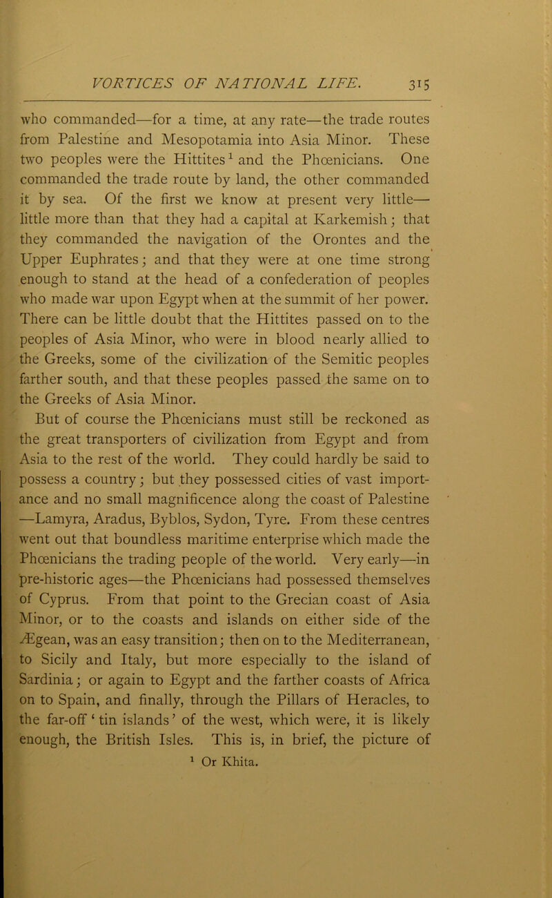 who commanded—for a time, at any rate—the trade routes from Palestine and Mesopotamia into Asia Minor. These two peoples were the Hittites1 and the Phoenicians. One commanded the trade route by land, the other commanded it by sea. Of the first we know at present very little— little more than that they had a capital at Karkemish; that they commanded the navigation of the Orontes and the 1 Upper Euphrates; and that they were at one time strong enough to stand at the head of a confederation of peoples who made war upon Egypt when at the summit of her power. There can be little doubt that the Hittites passed on to the peoples of Asia Minor, who were in blood nearly allied to the Greeks, some of the civilization of the Semitic peoples farther south, and that these peoples passed the same on to the Greeks of Asia Minor. But of course the Phoenicians must still be reckoned as the great transporters of civilization from Egypt and from Asia to the rest of the world. They could hardly be said to possess a country; but they possessed cities of vast import- ance and no small magnificence along the coast of Palestine —Lamyra, Aradus, Byblos, Sydon, Tyre. From these centres went out that boundless maritime enterprise which made the Phoenicians the trading people of the world. Very early—in pre-historic ages—the Phoenicians had possessed themselves of Cyprus. From that point to the Grecian coast of Asia Minor, or to the coasts and islands on either side of the Aegean, was an easy transition; then on to the Mediterranean, to Sicily and Italy, but more especially to the island of Sardinia; or again to Egypt and the farther coasts of Africa on to Spain, and finally, through the Pillars of Heracles, to the far-off ‘ tin islands ’ of the west, which were, it is likely enough, the British Isles. This is, in brief, the picture of 1 Or Khita.