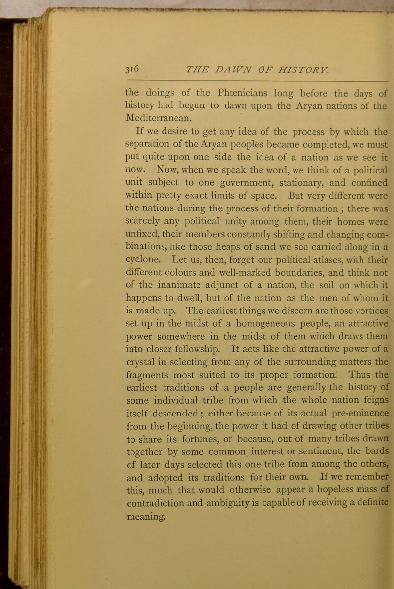 I m 0fm * mrnmmmmm 316 THE DAWN OF HISTORY. the doings of the Phoenicians long before the days of history had begun to dawn upon the Aryan nations of the Mediterranean. If we desire to get any idea of the process by which the separation of the Aryan peoples became completed, we must put quite upon one side the idea of a nation as we see it now. Now, when we speak the word, we think of a political unit subject to one government, stationary, and confined within pretty exact limits of space. But very different were the nations during the process of their formation; there was scarcely any political unity among them, their homes were unfixed, their members constantly shifting and changing com- binations, like those heaps of sand we see carried along in a cyclone. Let us, then, forget our political atlases, with their different colours and well-marked boundaries, and think not of the inanimate adjunct of a nation, the soil on which it happens to dwell, but of the nation as the men of whom it is made up. The earliest things we discern are those vortices set up in the midst of a homogeneous people, an attractive power somewhere in the midst of them which drawrs them into closer fellowship. It acts like the attractive power of a crystal in selecting from any of the surrounding matters the fragments most suited to its proper formation. Thus the earliest traditions of a people are generally the history of some individual tribe from which the whole nation feigns itself descended ; either because of its actual pre-eminence from the beginning, the power it had of drawing other tribes to share its fortunes, or because, out of many tribes drawn together by some common interest or sentiment, the bards of later days selected this one tribe from among the others, and adopted its traditions for their own. If we remember this, much that would otherwise appear a hopeless mass of contradiction and ambiguity is capable of receiving a definite meaning.