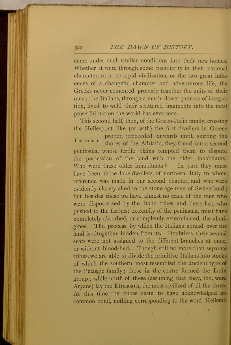 came under such similar conditions into their new homes. Whether it were through some peculiarity in their national character, or a too-rapid civilization, or the two great influ- ences of a changeful character and adventurous life, the Greeks never cemented properly together the units of their race; the Italians, through a much slower process of integra- tion, lived to weld their scattered fragments into the most powerful nation the world has ever seen. This second half, then, of the Graeco-Italic family, crossing the Hellespont like (or with) the first dwellers in Greece proper, proceeded onwards until, skirting the The Romans. silores 0f Adriatic, they found out a second peninsula, whose fertile plains tempted them to dispute the possession of the land with the older .inhabitants. Who were these older inhabitants ? In part they must have been those lake-dwellers of northern Italy to whom reference was made in our second chapter, and who were evidently closely alied to the stone-age men of Switzerland; but besides these we have almost no trace of the men who were dispossessed by the Italic tribes, and these last, who pushed to the farthest extremity of the peninsula, must have completely absorbed, or completely exterminated, the abori- gines. The process by which the Italians spread over the land is altogether hidden from us. Doubtless their several seats were not assigned to the different branches at once, or without bloodshed. Though still no more than separate tribes, we are able to divide the primitive Italians into stocks of which the southern most resembled the ancient type of the Pelasgic family; those in the centre formed the Latin group; while north of these (assuming that they, too, were Aryans) lay the Etruscans, the most civilized of all the three. At this time the tribes seem to have acknowledged no common bond, nothing corresponding to the word Hellenic