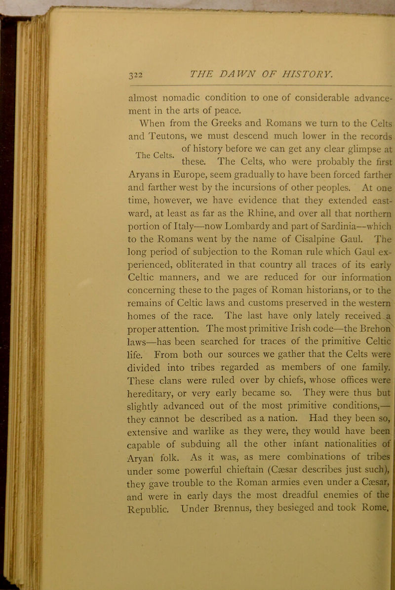 almost nomadic condition to one of considerable advance- ment in the arts of peace. When from the Greeks and Romans we turn to the Celts and Teutons, we must descend much lower in the records Ti c of history before we can get any clear glimpse at these. The Celts, who were probably the first Aryans in Europe, seem gradually to have been forced farther and farther west by the incursions of other peoples. At one time, however, we have evidence that they extended east- ward, at least as far as the Rhine, and over all that northern portion of Italy—now Lombardy and part of Sardinia—which to the Romans went by the name of Cisalpine Gaul. The long period of subjection to the Roman rule which Gaul ex- perienced, obliterated in that country all traces of its early Celtic manners, and we are reduced for our information concerning these to the pages of Roman historians, or to the remains of Celtic laws and customs preserved in the western homes of the race. The last have only lately received a proper attention. The most primitive Irish code—the Brehon laws—has been searched for traces of the primitive Celtic life. From both our sources we gather that the Celts were divided into tribes regarded as members of one family. These clans were ruled over by chiefs, whose offices were hereditary, or very early became so. They were thus but slightly advanced out of the most primitive conditions,— they cannot be described as a nation. Had they been so, extensive and warlike as they were, they would have been capable of subduing all the other infant nationalities of Aryan folk. As it was, as mere combinations of tribes under some powerful chieftain (Caesar describes just such), they gave trouble to the Roman armies even under a Caesar, and were in early days the most dreadful enemies of the Republic. Under Brennus, they besieged and took Rome,