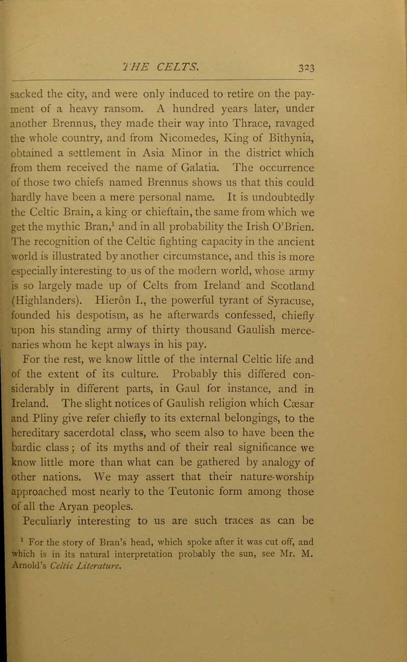 sacked the city, and were only induced to retire on the pay- ment of a heavy ransom. A hundred years later, under another Brennus, they made their way into Thrace, ravaged the whole country, and from Nicomedes, King of Bithynia, obtained a settlement in Asia Minor in the district which from them received the name of Galatia. The occurrence of those two chiefs named Brennus shows us that this could hardly have been a mere personal name. It is undoubtedly the Celtic Brain, a king or chieftain, the same from which we get the mythic Bran,1 and in all probability the Irish O’Brien. The recognition of the Celtic fighting capacity in the ancient world is illustrated by another circumstance, and this is more especially interesting to us of the modern world, whose army is so largely made up of Celts from Ireland and Scotland (Highlanders). Hieron I., the powerful tyrant of Syracuse, founded his despotism, as he afterwards confessed, chiefly upon his standing army of thirty thousand Gaulish merce- naries whom he kept always in his pay. For the rest, we know little of the internal Celtic life and of the extent of its culture. Probably this differed con- siderably in different parts, in Gaul for instance, and in Ireland. The slight notices of Gaulish religion which Caesar and Pliny give refer chiefly to its external belongings, to the hereditary sacerdotal class, who seem also to have been the bardic class; of its myths and of their real significance we know little more than what can be gathered by analogy of other nations. We may assert that their nature-worship approached most nearly to the Teutonic form among those of all the Aryan peoples. Peculiarly interesting to us are such traces as can be 1 For the story of Bran’s head, which spoke after it was cut off, and which is in its natural interpretation probably the sun, see Mr. M. Arnold’s Celtic Literature.