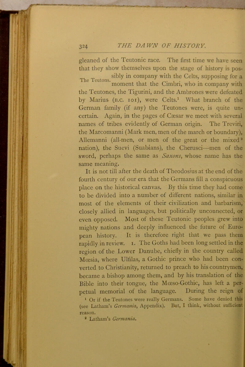 gleaned of the Teutonic race. The first time we have seen that they show themselves upon the stage of history is pos- _ sibly in company with the Celts, supposing for a moment that the Cimbn, who in company with the Teutones, the Tigurini, and the Ambrones were defeated by Marius- (b.c. ioi), were Celts.1 What branch of the German family (if any) the Teutones were, is quite un- certain. Again, in the pages of Caesar we meet with several names of tribes evidently of German origin. The Treviri, the Marcomanni (Mark men, men of the march or boundary), Allemanni (all-men, or men of the great or the mixed2 nation), the Suevi (Suabians), the Cherusci—men of the sword, perhaps the same as Saxons, whose name has the same meaning. It is not till after the death of Theodosius at the end of the fourth century of our era that the Germans fill a conspicuous place on the historical canvas. By this time they had come to be divided into a number of different nations, similar in most of the elements of their civilization and barbarism, closely allied in languages, but politically unconnected, or even opposed. Most of these Teutonic peoples grew into mighty nations and deeply influenced the future of Euro- pean history. It is therefore right that we pass them rapidly in review, i. The Goths had been long settled in the region of the Lower Danube, chiefly in the country called Moesia, where Ulfilas, a Gothic prince who had been con- verted to Christianity, returned to preach to his countrymen, became a bishop among them, and by his translation of the Bible into their tongue, the Mceso-Gothic, has left a per- petual memorial of the language. During the reign of 1 Or if the Teutones were really Germans. Some have denied this (see Latham’s Germania, Appendix). But, I think, without sufficient reason. 2 Latham’s Germania.