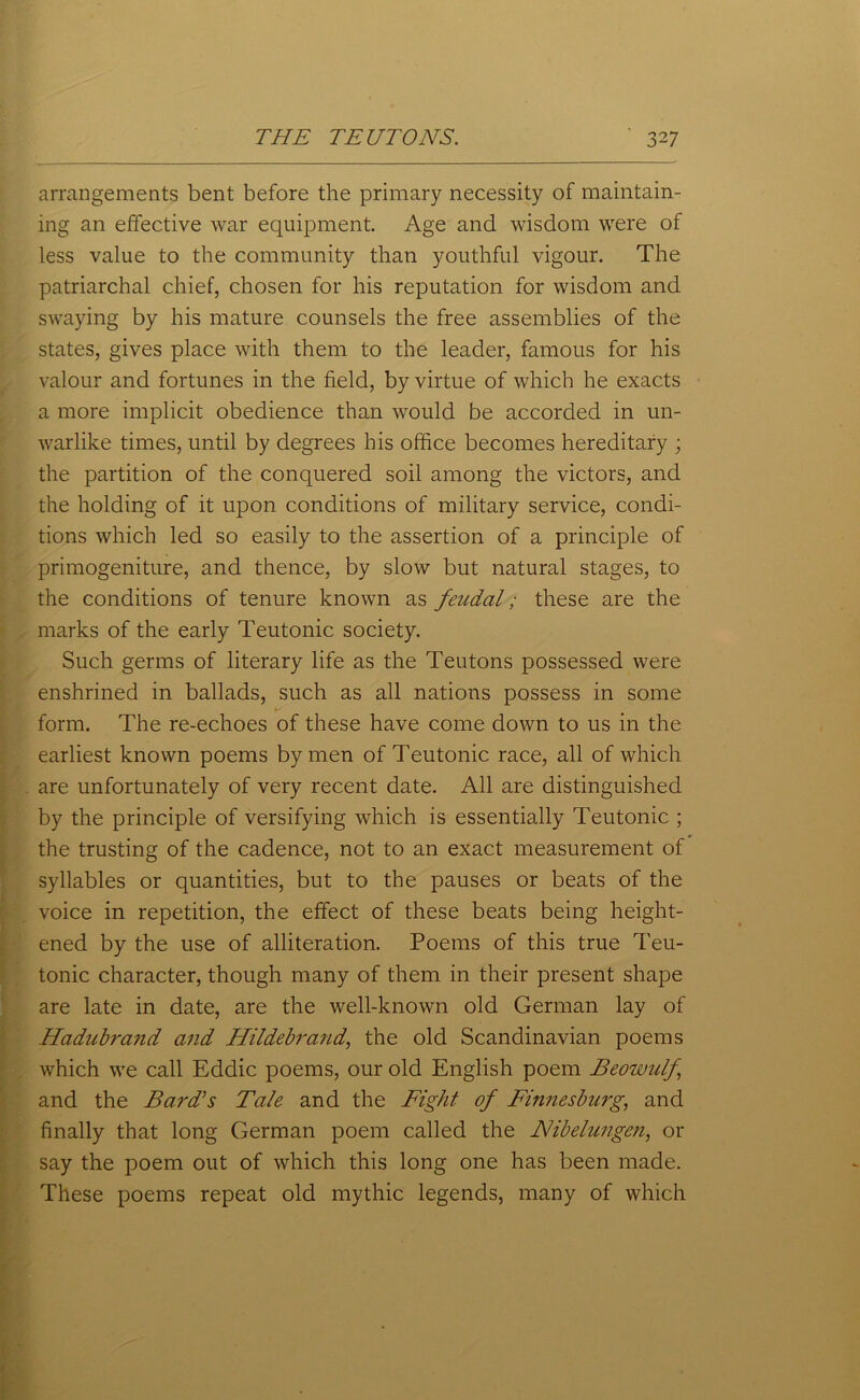 arrangements bent before the primary necessity of maintain- ing an effective war equipment. Age and wisdom were of less value to the community than youthful vigour. The patriarchal chief, chosen for his reputation for wisdom and swaying by his mature counsels the free assemblies of the states, gives place with them to the leader, famous for his valour and fortunes in the field, by virtue of which he exacts a more implicit obedience than would be accorded in un- warlike times, until by degrees his office becomes hereditary ; the partition of the conquered soil among the victors, and the holding of it upon conditions of military service, condi- tions which led so easily to the assertion of a principle of primogeniture, and thence, by slow but natural stages, to the conditions of tenure known as feudal; these are the marks of the early Teutonic society. Such germs of literary life as the Teutons possessed were enshrined in ballads, such as all nations possess in some form. The re-echoes of these have come down to us in the earliest known poems by men of Teutonic race, all of which are unfortunately of very recent date. All are distinguished by the principle of versifying which is essentially Teutonic ; the trusting of the cadence, not to an exact measurement of syllables or quantities, but to the pauses or beats of the voice in repetition, the effect of these beats being height- ened by the use of alliteration. Poems of this true Teu- tonic character, though many of them in their present shape are late in date, are the well-known old German lay of Hadubrand and Hildebrand, the old Scandinavian poems which we call Eddie poems, our old English poem Beowulf and the Bard's Tale and the Fight of Finnesburg, and finally that long German poem called the Nibelungen, or say the poem out of which this long one has been made. These poems repeat old mythic legends, many of which