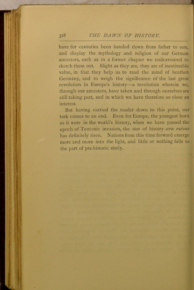 have for centuries been handed down from father to son, and display the mythology and religion of our German ancestors, such as in a former chapter we endeavoured to sketch them out. Slight as they are, they are of inestimable value, in that they help us to read the mind of heathen Germany, and to weigh the significance of the last great revolution in Europe’s history—a revolution wherein we, through our ancestors, have taken and through ourselves are still taking part, and in which we have therefore so close an interest. But having carried the reader down to this point, our task comes to an end. Even for Europe, the youngest born as it were in the world’s history, when we have passed the epoch of Teutonic invasion, the star of history sera rubens has definitely risen. Nations from this time forward emerge more and more into the light, and little or nothing falls to the part of pre-historic study. \