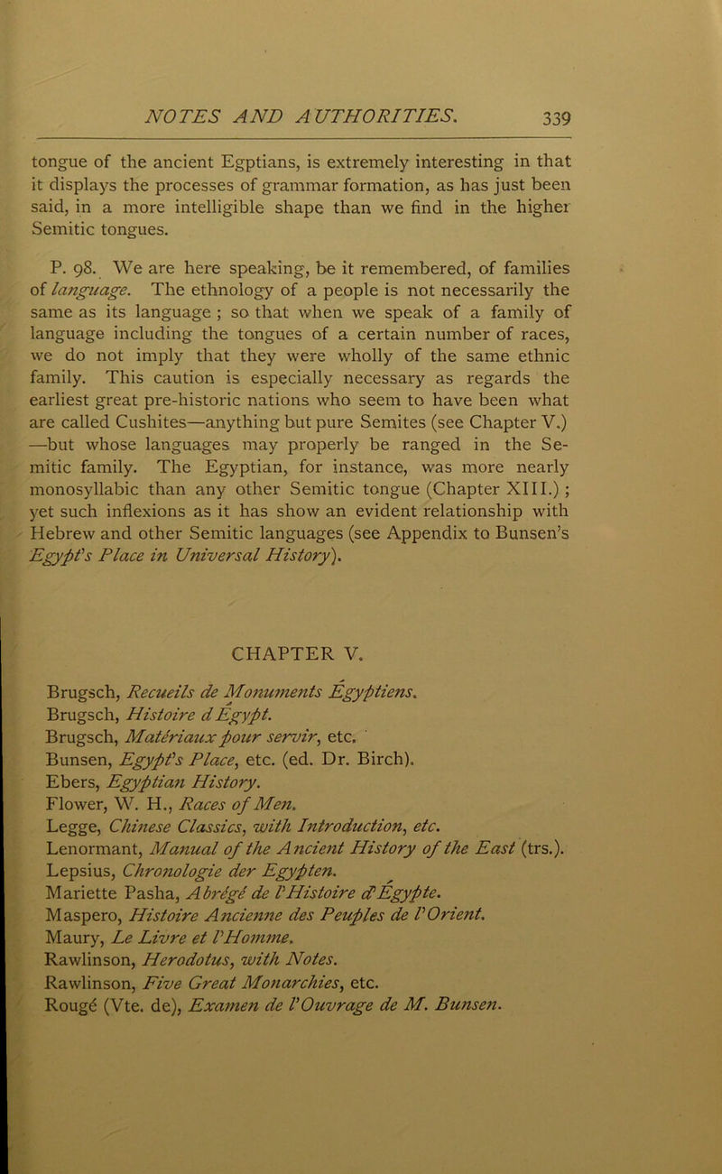 tongue of the ancient Egptians, is extremely interesting in that it displays the processes of grammar formation, as has just been said, in a more intelligible shape than we find in the higher Semitic tongues. P. 98. We are here speaking, be it remembered, of families of language. The ethnology of a people is not necessarily the same as its language ; so that when we speak of a family of language including the tongues of a certain number of races, we do not imply that they were wholly of the same ethnic family. This caution is especially necessary as regards the earliest great pre-historic nations who seem to have been what are called Cushites—anything but pure Semites (see Chapter V.) —but whose languages may properly be ranged in the Se- mitic family. The Egyptian, for instance, was more nearly monosyllabic than any other Semitic tongue (Chapter XIII.) ; yet such inflexions as it has show an evident relationship with Hebrew and other Semitic languages (see Appendix to Bunsen’s Egypt's Place in Universal History). CHAPTER V. Brugsch, Recueils de Monuments Egyptiens. Brugsch, Histoire dEgypt. Brugsch, Materiaux pour servir, etc. Bunsen, Egypt's Place, etc. (ed. Dr. Birch). Ebers, Egyptian History. Flower, W. H., Races of Men. Legge, Chinese Classics, with Introduction, etc. Lenormant, Manual of the Ancient History of the East (trs.). Lepsius, Chronologie der Egypten. Mariette Pasha, Abrege de tHistoire ctEgypte. Maspero, Histoire Ancienne des Peuples de VOrient. Maury, Le Livre et VHomme. Rawlinson, Herodotus, with Notes. Rawlinson, Five Great Monarchies, etc. Roug£ (Vte. de), Examen de VOuvrage de M. Bunsen.