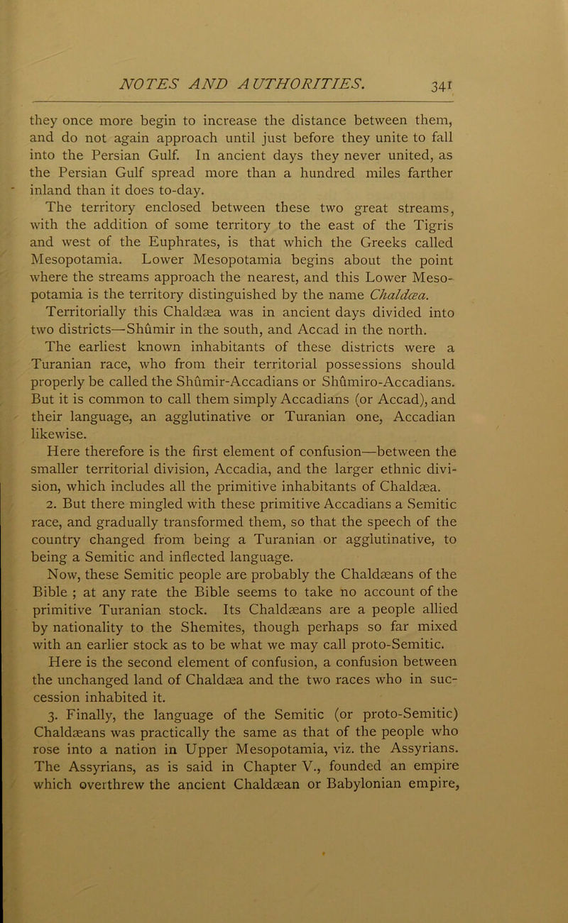 they once more begin to increase the distance between them, and do not again approach until just before they unite to fall into the Persian Gulf. In ancient days they never united, as the Persian Gulf spread more than a hundred miles farther inland than it does to-day. The territory enclosed between these two great streams, with the addition of some territory to the east of the Tigris and west of the Euphrates, is that which the Greeks called Mesopotamia. Lower Mesopotamia begins about the point where the streams approach the nearest, and this Lower Meso- potamia is the territory distinguished by the name Chaldcea. Territorially this Chaldasa was in ancient days divided into two districts— Shumir in the south, and Accad in the north. The earliest known inhabitants of these districts were a Turanian race, who from their territorial possessions should properly be called the Shumir-Accadians or Shumiro-Accadians. But it is common to call them simply Accadians (or Accad), and their language, an agglutinative or Turanian one, Accadian likewise. Here therefore is the first element of confusion—between the smaller territorial division, Accadia, and the larger ethnic divi- sion, which includes all the primitive inhabitants of Chaldasa. 2. But there mingled with these primitive Accadians a Semitic race, and gradually transformed them, so that the speech of the country changed from being a Turanian or agglutinative, to being a Semitic and inflected language. Now, these Semitic people are probably the Chaldasans of the Bible ; at any rate the Bible seems to take no account of the primitive Turanian stock. Its Chaldseans are a people allied by nationality to the Shemites, though perhaps so far mixed with an earlier stock as to be what we may call proto-Semitic. Here is the second element of confusion, a confusion between the unchanged land of Chaldasa and the two races who in suc- cession inhabited it. 3. Finally, the language of the Semitic (or proto-Semitic) Chaldseans was practically the same as that of the people who rose into a nation in Upper Mesopotamia, viz. the Assyrians. The Assyrians, as is said in Chapter V., founded an empire which overthrew the ancient Chaldaean or Babylonian empire,