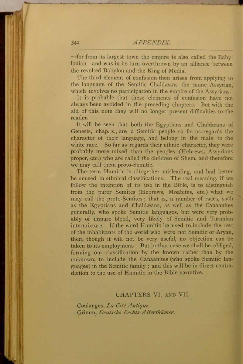 —for from its largest town the empire is also called the Baby- lonian—and was in its turn overthrown by an alliance between the revolted Babylon and the King of Media. The third element of confusion then arises from applying to the language of the Semitic Chaldaeans the name Assyrian, which involves no participation in the empire of the Assyrians. It is probable that these elements of confusion have not always been avoided in the preceding chapters. But with the aid of this note they will no longer present difficulties to the reader. It will be seen that both the Egyptians and Chaldaeans of Genesis, chap, x., are a Semitic people so far as regards the character of their language, and belong in the main to the white race. So far as regards their ethnic character, they were probably more mixed than the peoples (Hebrews, Assyrians proper, etc.) who are called the children of Shem, and therefore we may call them proto-Semitic. The term Hamitic is altogether misleading, and had better be unused in ethnical classifications. The real meaning, if we follow the intention of its use in the Bible, is to distinguish from the purer Semites (Hebrews, Moabites, etc.) what we may call the proto-Semites ; that is, a number of races, such as the Egyptians and Chaldaeans, as well as the Canaanites generally, who spoke Semitic languages, but were very prob- ably of impure blood, very likely of Semitic and Turanian intermixture. If the word Hamitic be used to include the rest of the inhabitants of the world who were not Semitic or Aryan, then, though it will not be very useful, no objection can be taken to its employment. But in that case we shall be obliged, forming our classification by the known rather than by the unknown, to include the Canaanites (who spoke Semitic lan- guages) in the Semitic family ; and this will be in direct contra- diction to the use of Hamitic in the Bible narrative. CHAPTERS VI. and VII. Coulanges, La Cite Antique. Grimm, Deutsche Rechis-A Iterthiimer.