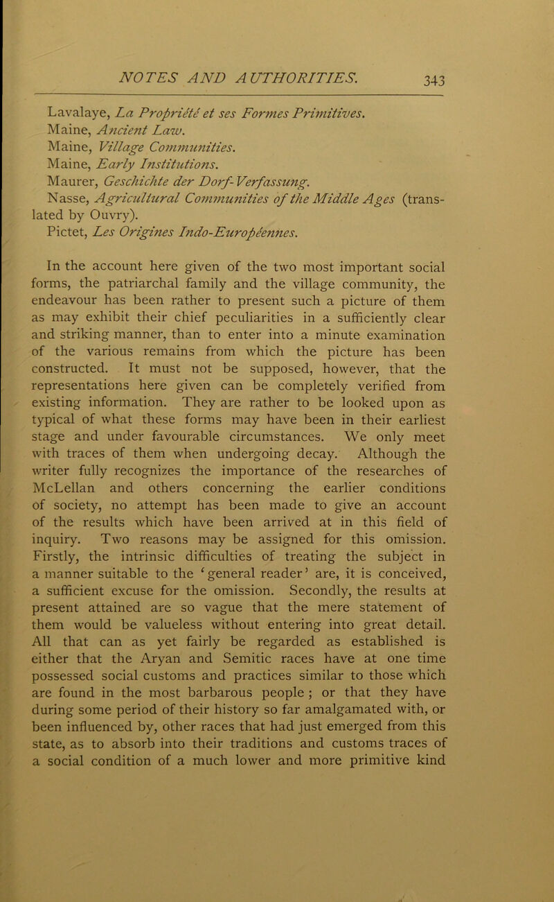 Lavalaye, La Propi'iete et ses Formes Primitives. Maine, Ancient Law. Maine, Village Communities. Maine, Early Institutions. Maurer, Geschichte der Dorf- Verfassung. Nasse, Agricultural Communities of the Middle Ages (trans- lated by Ouvry). Pictet, Les Origi?ies Indo-Europeemies. In the account here given of the two most important social forms, the patriarchal family and the village community, the endeavour has been rather to present such a picture of them as may exhibit their chief peculiarities in a sufficiently clear and striking manner, than to enter into a minute examination of the various remains from which the picture has been constructed. It must not be supposed, however, that the representations here given can be completely verified from existing information. They are rather to be looked upon as typical of what these forms may have been in their earliest stage and under favourable circumstances. We only meet with traces of them when undergoing decay. Although the writer fully recognizes the importance of the researches of McLellan and others concerning the earlier conditions of society, no attempt has been made to give an account of the results which have been arrived at in this field of inquiry. Two reasons may be assigned for this omission. Firstly, the intrinsic difficulties of treating the subject in a manner suitable to the ‘general reader5 are, it is conceived, a sufficient excuse for the omission. Secondly, the results at present attained are so vague that the mere statement of them would be valueless without entering into great detail. All that can as yet fairly be regarded as established is either that the Aryan and Semitic races have at one time possessed social customs and practices similar to those which are found in the most barbarous people ; or that they have during some period of their history so far amalgamated with, or been influenced by, other races that had just emerged from this state, as to absorb into their traditions and customs traces of a social condition of a much lower and more primitive kind