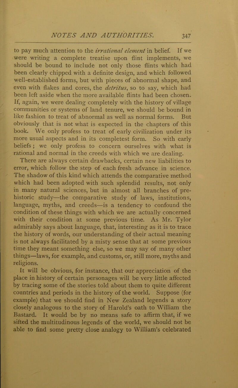 to pay much attention to the irrational element in belief. If we were writing a complete treatise upon flint implements, we should be bound to include not only those flints which had been clearly chipped with a definite design, and which followed well-established forms, but with pieces of abnormal shape, and even with flakes and cores, the detritus, so to say, which had been left aside when the more available flints had been chosen. If, again, we were dealing completely with the history of village communities or systems of land tenure, we should be bound in like fashion to treat of abnormal as well as normal forms. But obviously that is not what is expected in the chapters of this book. We only profess to treat of early civilization under its more usual aspects and in its completest form. So with early beliefs ; we only profess to concern ourselves with what is rational and normal in the creeds with which we are dealing. There are always certain drawbacks, certain new liabilities to error, which follow the step of each fresh advance in science. The shadow of this kind which attends the comparative method which had been adopted with such splendid results, not only in many natural sciences, but in almost all branches of pre- historic study—the comparative study of laws, institutions, language, myths, and creeds—is a tendency to confound the condition of these things with which we are actually concerned with their condition at some previous time. As Mr. Tylor admirably says about language, that, interesting as it is to trace the history of words, our understanding of their actual meaning is not always facilitated by a misty sense that at some previous time they meant something else, so we may say of many other things—laws, for example, and customs, or, still more, myths and religions. It will be obvious, for instance, that our appreciation of the place in history of certain personages will be very little affected by tracing some of the stories told about them to quite different countries and periods in the history of the world. Suppose (for example) that we should find in New Zealand legends a story closely analogous to the story of Harold’s oath to William the Bastard. It would be by no means safe to affirm that, if we sifted the multitudinous legends of the world, we should not be able to find some pretty close analogy to William’s celebrated