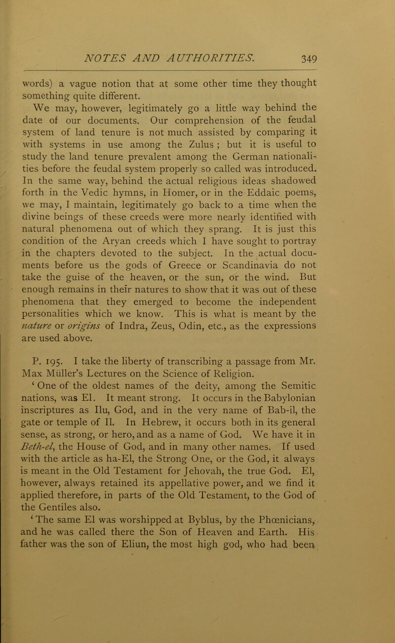 words) a vague notion that at some other time they thought something quite different. We may, however, legitimately go a little way behind the date of our documents. Our comprehension of the feudal system of land tenure is not much assisted by comparing it with systems in use among the Zulus ; but it is useful to study the land tenure prevalent among the German nationali- ties before the feudal system properly so called was introduced. In the same way, behind the actual religious ideas shadowed forth in the Vedic hymns, in Homer, or in the Eddaic poems, we may, I maintain, legitimately go back to a time when the divine beings of these creeds were more nearly identified with natural phenomena out of which they sprang. It is just this condition of the Aryan creeds which I have sought to portray in the chapters devoted to the subject. In the actual docu- ments before us the gods of Greece or Scandinavia do not take the guise of the heaven, or the sun, or the wind. But enough remains in their natures to show that it was out of these phenomena that they emerged to become the independent personalities which we know. This is what is meant by the nature or origins of Indra, Zeus, Odin, etc., as the expressions are used above. P. 195. I take the liberty of transcribing a passage from Mr. Max Muller’s Lectures on the Science of Religion. 1 One of the oldest names of the deity, among the Semitic nations, was El. It meant strong. It occurs in the Babylonian inscriptures as Ilu, God, and in the very name of Bab-il, the gate or temple of II. In Hebrew, it occurs both in its general sense, as strong, or hero, and as a name of God. We have it in Betli-el, the House of God, and in many other names. If used with the article as ha-El, the Strong One, or the God, it always is meant in the Old Testament for Jehovah, the true God. El, however, always retained its appellative power, and we find it applied therefore, in parts of the Old Testament, to the God of the Gentiles also. 1 The same El was worshipped at Byblus, by the Phoenicians, and he was called there the Son of Heaven and Earth. His father was the son of Eliun, the most high god, who had been