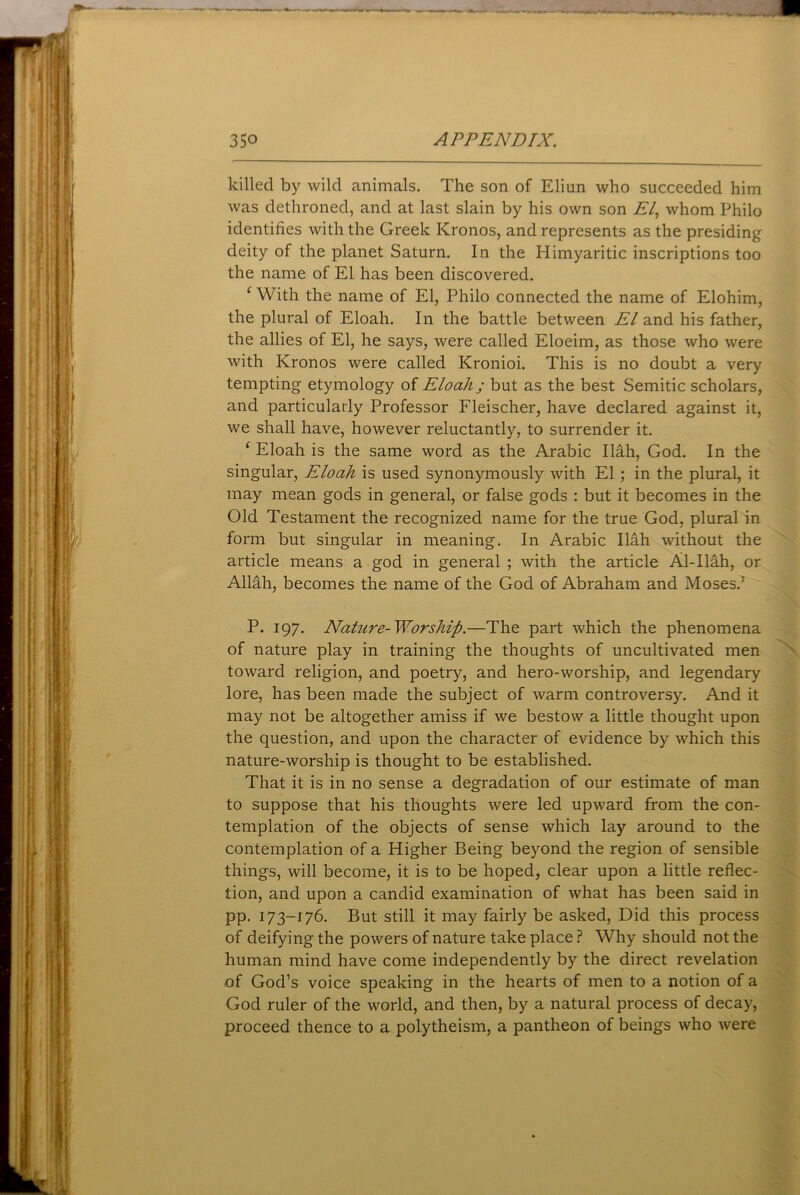 killed by wild animals. The son of Eliun who succeeded him was dethroned, and at last slain by his own son El, whom Philo identifies with the Greek Kronos, and represents as the presiding deity of the planet Saturn. In the Himyaritic inscriptions too the name of El has been discovered. ‘ With the name of El, Philo connected the name of Elohim, the plural of Eloah. In the battle between El and his father, the allies of El, he says, were called Eloeim, as those who were with Kronos were called Kronioi. This is no doubt a very tempting etymology of Eloahj but as the best Semitic scholars, and particularly Professor Fleischer, have declared against it, we shall have, however reluctantly, to surrender it. ‘ Eloah is the same word as the Arabic Ilah, God. In the singular, Eloah is used synonymously with El ; in the plural, it may mean gods in general, or false gods : but it becomes in the Old Testament the recognized name for the true God, plural in form but singular in meaning. In Arabic Ilah without the article means a god in general ; with the article Al-Ilah, or Alldh, becomes the name of the God of Abraham and Moses.; P. 197. Nature-Worship.—The part which the phenomena of nature play in training the thoughts of uncultivated men toward religion, and poetry, and hero-worship, and legendary lore, has been made the subject of warm controversy. And it may not be altogether amiss if we bestow a little thought upon the question, and upon the character of evidence by which this nature-worship is thought to be established. That it is in no sense a degradation of our estimate of man to suppose that his thoughts were led upward from the con- templation of the objects of sense which lay around to the contemplation of a Higher Being beyond the region of sensible things, will become, it is to be hoped, clear upon a little reflec- tion, and upon a candid examination of what has been said in pp. 173-176. But still it may fairly be asked, Did this process of deifying the powers of nature take place ? Why should not the human mind have come independently by the direct revelation of God’s voice speaking in the hearts of men to a notion of a God ruler of the world, and then, by a natural process of decay, proceed thence to a polytheism, a pantheon of beings who were