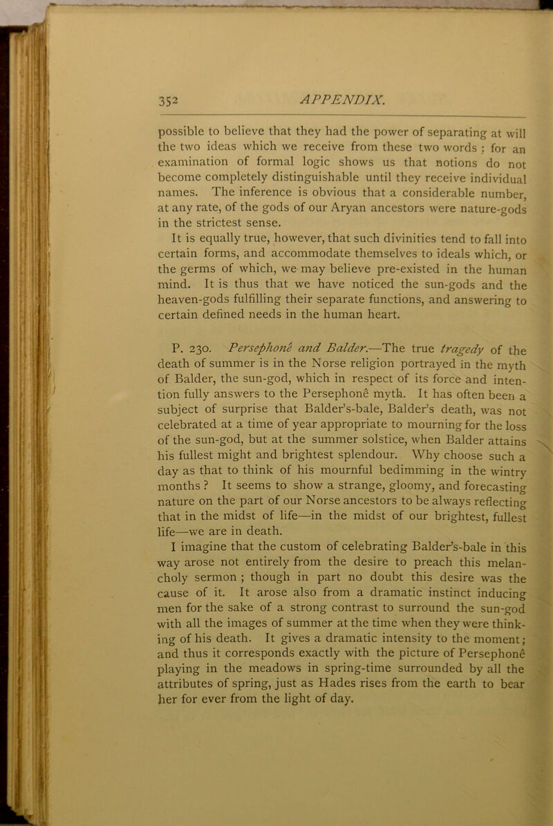 possible to believe that they had the power of separating at will the two ideas which we receive from these two words : for an examination of formal logic shows us that notions do not become completely distinguishable until they receive individual names. The inference is obvious that a considerable number, at any rate, of the gods of our Aryan ancestors were nature-gods in the strictest sense. It is equally true, however, that such divinities tend to fall into certain forms, and accommodate themselves to ideals which, or the germs of which, we may believe pre-existed in the human mind. It is thus that we have noticed the sun-gods and the heaven-gods fulfilling their separate functions, and answering to certain defined needs in the human heart. P. 230. Persephone ci?id Balder.—The true tragedy of the death of summer is in the Norse religion portrayed in the myth of Balder, the sun-god, which in respect of its force and inten- tion fully answers to the Persephone myth. It has often been a subject of surprise that Balder’s-bale, Balder’s death, was not celebrated at a time of year appropriate to mourning for the loss of the sun-god, but at the summer solstice, when Balder attains his fullest might and brightest splendour. Why choose such a day as that to think of his mournful bedimming in the wintry months ? It seems to show a strange, gloomy, and forecasting nature on the part of our Norse ancestors to be always reflecting that in the midst of life—in the midst of our brightest, fullest life—we are in death. I imagine that the custom of celebrating Balder’s-bale in this way arose not entirely from the desire to preach this melan- choly sermon ; though in part no doubt this desire was the cause of it. It arose also from a dramatic instinct inducing men for the sake of a strong contrast to surround the sun-god with all the images of summer at the time when they were think- ing of his death. It gives a dramatic intensity to the moment; and thus it corresponds exactly with the picture of Persephone playing in the meadows in spring-time surrounded by all the attributes of spring, just as Hades rises from the earth to bear her for ever from the light of day.