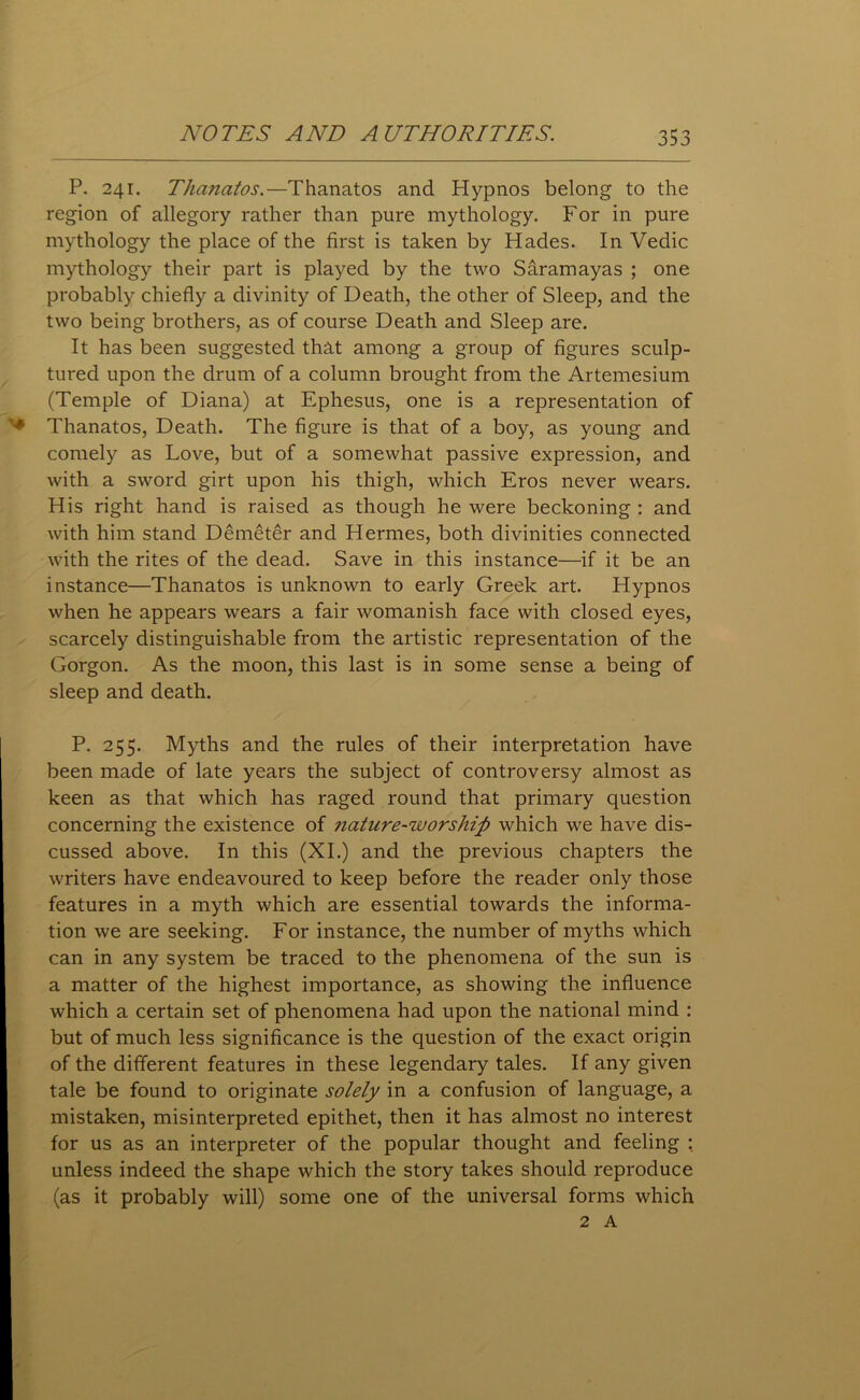 P. 241. Thanatos.—Thanatos and Hypnos belong to the region of allegory rather than pure mythology. For in pure mythology the place of the first is taken by Hades. In Vedic mythology their part is played by the two Saramayas ; one probably chiefly a divinity of Death, the other of Sleep, and the two being brothers, as of course Death and Sleep are. It has been suggested that among a group of figures sculp- tured upon the drum of a column brought from the Artemesium (Temple of Diana) at Ephesus, one is a representation of Thanatos, Death. The figure is that of a boy, as young and comely as Love, but of a somewhat passive expression, and with a sword girt upon his thigh, which Eros never wears. His right hand is raised as though he were beckoning : and with him stand Demeter and Hermes, both divinities connected with the rites of the dead. Save in this instance—if it be an instance—Thanatos is unknown to early Greek art. Hypnos when he appears wears a fair womanish face with closed eyes, scarcely distinguishable from the artistic representation of the Gorgon. As the moon, this last is in some sense a being of sleep and death. P. 255. Myths and the rules of their interpretation have been made of late years the subject of controversy almost as keen as that which has raged round that primary question concerning the existence of nature-worship which we have dis- cussed above. In this (XI.) and the previous chapters the writers have endeavoured to keep before the reader only those features in a myth which are essential towards the informa- tion we are seeking. For instance, the number of myths which can in any system be traced to the phenomena of the sun is a matter of the highest importance, as showing the influence which a certain set of phenomena had upon the national mind : but of much less significance is the question of the exact origin of the different features in these legendary tales. If any given tale be found to originate solely in a confusion of language, a mistaken, misinterpreted epithet, then it has almost no interest for us as an interpreter of the popular thought and feeling : unless indeed the shape which the story takes should reproduce (as it probably will) some one of the universal forms which 2 A