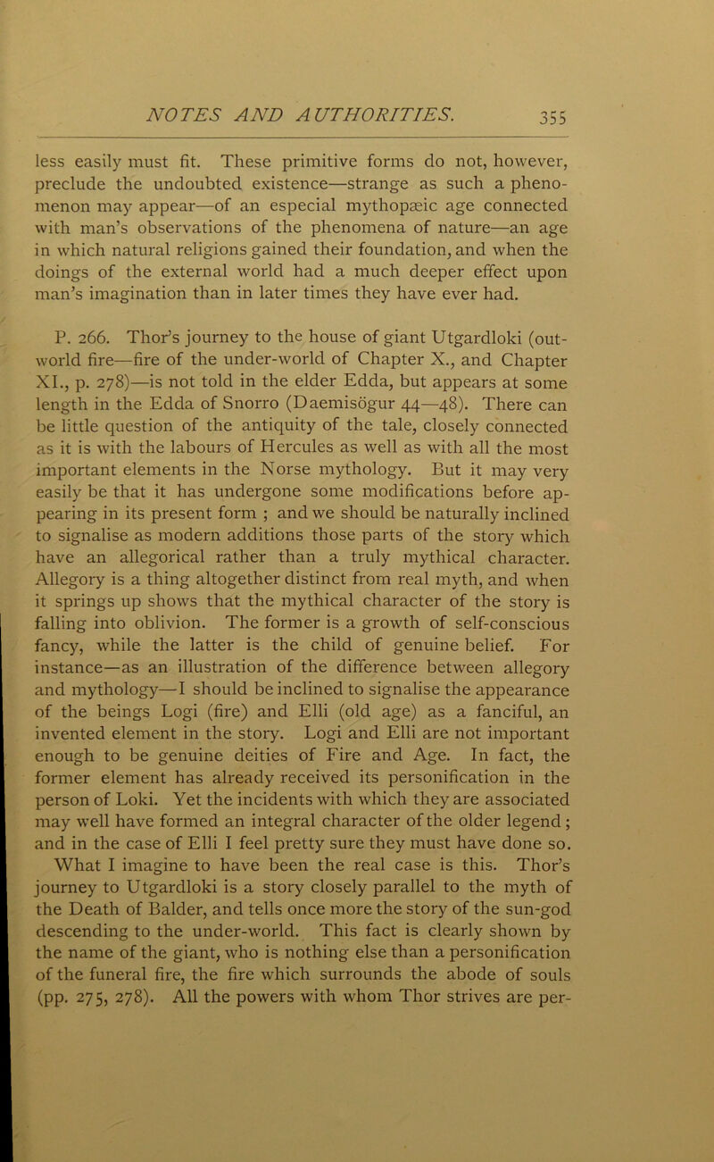 less easily must fit. These primitive forms do not, however, preclude the undoubted existence—strange as such a pheno- menon may appear—of an especial mythopaeic age connected with man’s observations of the phenomena of nature—an age in which natural religions gained their foundation, and when the doings of the external world had a much deeper effect upon man’s imagination than in later times they have ever had. P. 266. Thor’s journey to the house of giant Utgardlold (out- world fire—fire of the under-world of Chapter X., and Chapter XI., p. 278)—is not told in the elder Edda, but appears at some length in the Edda of Snorro (Daemisogur 44—48). There can be little question of the antiquity of the tale, closely connected as it is with the labours of Hercules as well as with all the most important elements in the Norse mythology. But it may very easily be that it has undergone some modifications before ap- pearing in its present form ; and we should be naturally inclined to signalise as modern additions those parts of the story which have an allegorical rather than a truly mythical character. Allegory is a thing altogether distinct from real myth, and when it springs up shows that the mythical character of the story is falling into oblivion. The former is a growth of self-conscious fancy, while the latter is the child of genuine belief. For instance—as an illustration of the difference between allegory and mythology—I should be inclined to signalise the appearance of the beings Logi (fire) and Elli (old age) as a fanciful, an invented element in the story. Logi and Elli are not important enough to be genuine deities of Fire and Age. In fact, the former element has already received its personification in the person of Loki. Yet the incidents with which they are associated may well have formed an integral character of the older legend; and in the case of Elli I feel pretty sure they must have done so. What I imagine to have been the real case is this. Thor’s journey to Utgardloki is a story closely parallel to the myth of the Death of Balder, and tells once more the story of the sun-god descending to the under-world. This fact is clearly shown by the name of the giant, who is nothing else than a personification of the funeral fire, the fire which surrounds the abode of souls (pp. 275, 278). All the powers with whom Thor strives are per-
