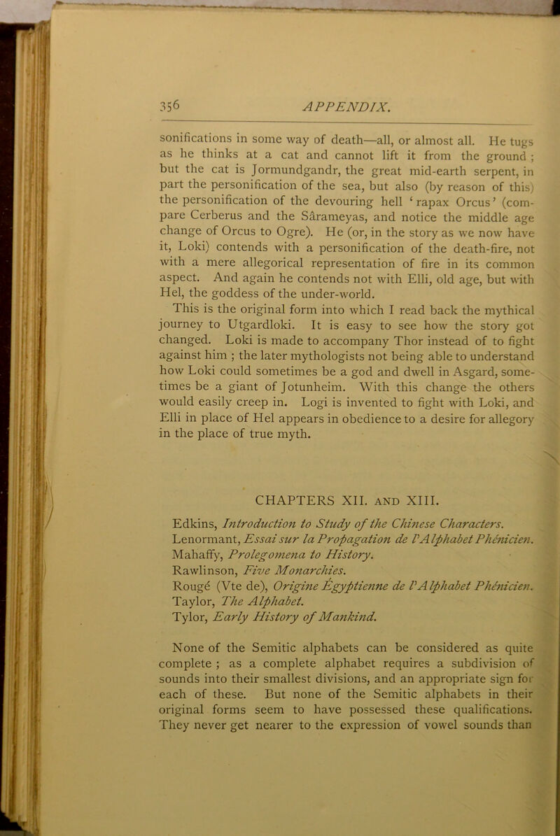sonifications in some way of death—all, or almost all. He tugs as he thinks at a cat and cannot lift it from the ground ; but the cat is Jormundgandr, the great mid-earth serpent, in part the personification of the sea, but also (by reason of this) the personification of the devouring hell c rapax Orcus ’ (com- pare Cerberus and the Sarameyas, and notice the middle age change of Orcus to Ogre). He (or, in the story as we now have it, Loki) contends with a personification of the death-fire, not with a mere allegorical representation of fire in its common aspect. And again he contends not with Elli, old age, but with Hel, the goddess of the under-world. This is the original form into which I read back the mythical journey to Utgardloki. It is easy to see how the story got changed. Loki is made to accompany Thor instead of to fight against him ; the later mythologists not being able to understand how Loki could sometimes be a god and dwell in Asgard, some- times be a giant of Jotunheim. With this change the others would easily creep in. Logi is invented to fight with Loki, and Elli in place of Hel appears in obedience to a desire for allegory in the place of true myth. CHAPTERS XII. and XIII. Edkins, Introductio7i to Study of the Chinese Characters. Lenormant, Essaisicr la Propagation de VAlphabet Phenicien. Mahaffy, Prolegomena to History. Rawlinson, Five Monarchies. Rouge (Vte de), Origine Egyptienne de VAlphabet Phenicien. Taylor, The Alphabet. Tylor, Early History of Mankind. None of the Semitic alphabets can be considered as quite complete ; as a complete alphabet requires a subdivision of sounds into their smallest divisions, and an appropriate sign for each of these. But none of the Semitic alphabets in their original forms seem to have possessed these qualifications. They never get nearer to the expression of vowel sounds than