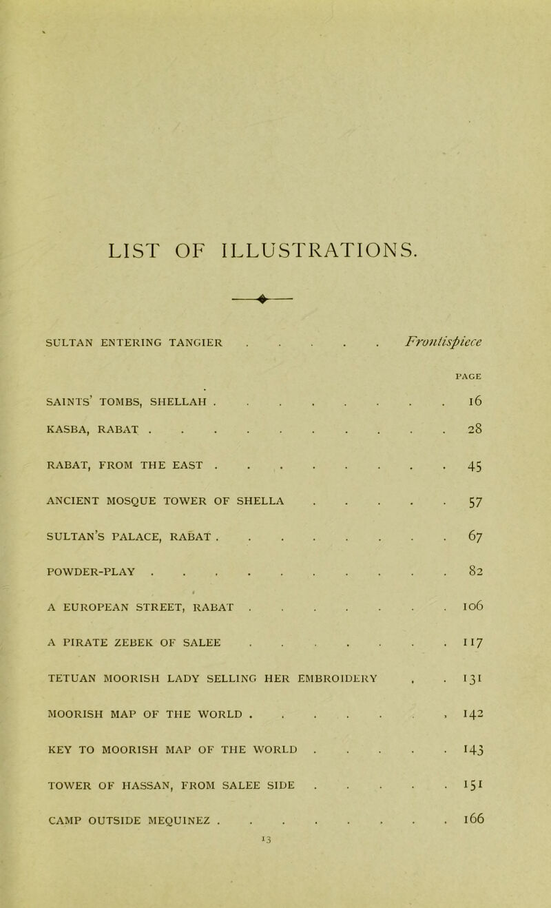 LIST OF ILLUSTRATIONS ♦ sultan entering Tangier Frontispiece saints’ tombs, shellah KASBA, RABAT RABAT, FROM THE EAST ANCIENT MOSQUE TOWER OF SHELLA SULTAN’S PALACE, RABAT POWDER-PLAY I A EUROPEAN STREET, RABAT .... A PIRATE ZEBEK OF SALEE .... TETUAN MOORISH LADY SELLING HER EMBROIDERY MOORISH MAP OF THE WORLD .... KEY TO MOORISH MAP OF THE WORLD . TOWER OF HASSAN, FROM SALEE SIDE CAMP OUTSIDE MEQUINEZ 13 PACE l6 28 45 57 67 82 106 117 131 142 143 151 166