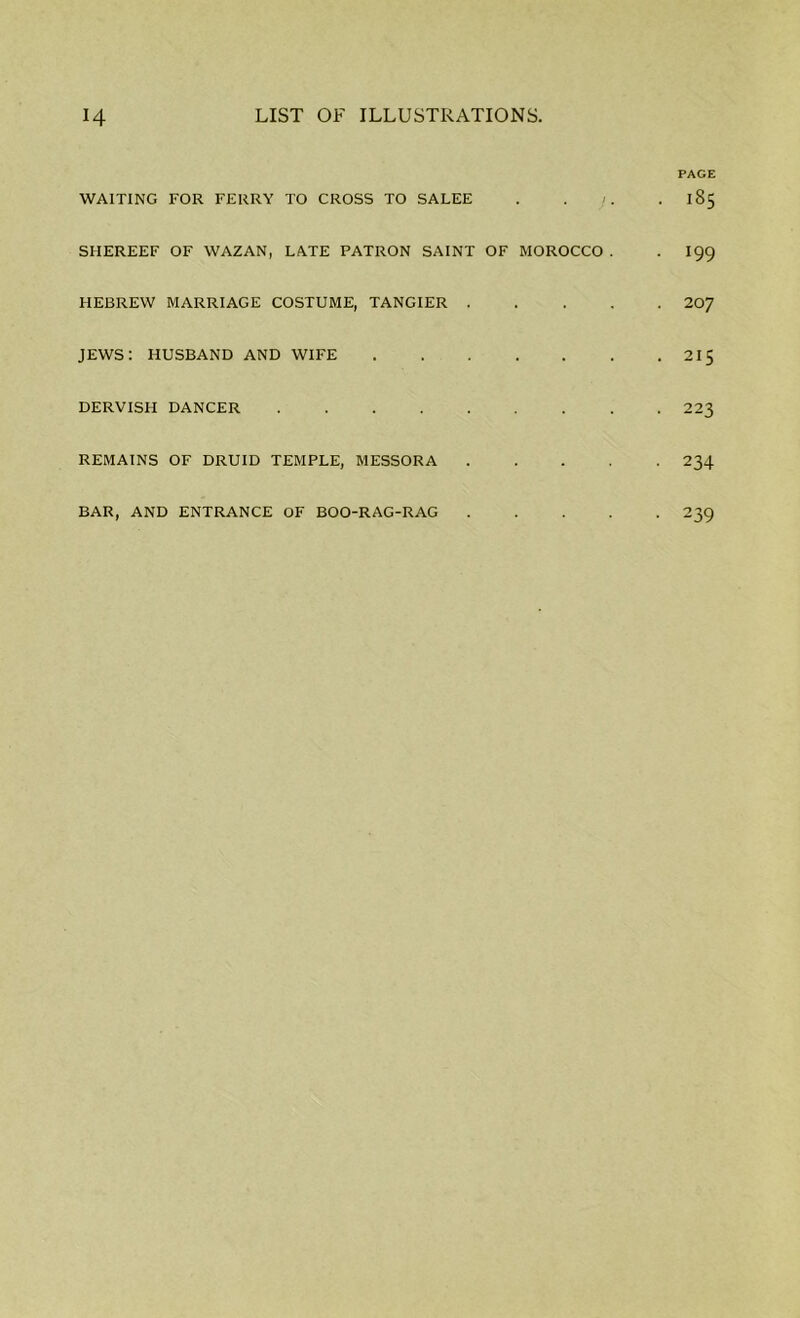PAGE WAITING FOR FERRY TO CROSS TO SALEE . . /. 185 SHEREEF OF WAZAN, LATE PATRON SAINT OF MOROCCO . . I99 HEBREW MARRIAGE COSTUME, TANGIER 207 JEWS: HUSBAND AND WIFE 215 DERVISH DANCER 223 REMAINS OF DRUID TEMPLE, MESSORA 234 BAR, AND ENTRANCE OF BOO-RAG-RAG 239
