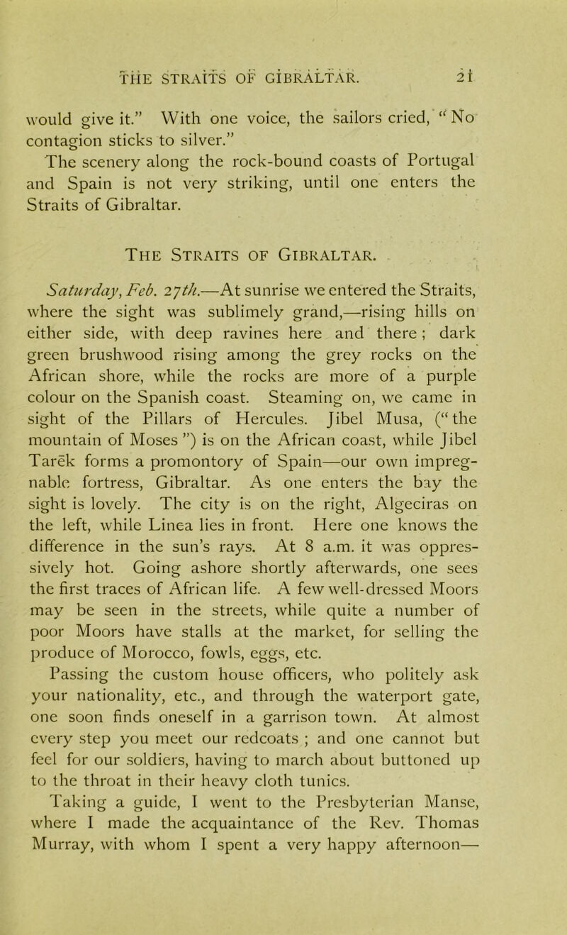 THE STRAITS OF GiBRALTAR. it would give it.” With one voice, the sailors cried, “No contagion sticks to silver.” The scenery along the rock-bound coasts of Portugal and Spain is not very striking, until one enters the Straits of Gibraltar. The Straits of Gibraltar. Saturday, Feb. 27th.—At sunrise we entered the Straits, where the sight was sublimely grand,—rising hills on either side, with deep ravines here and there; dark green brushwood rising among the grey rocks on the African shore, while the rocks are more of a purple colour on the Spanish coast. Steaming on, we came in sight of the Pillars of Hercules. Jibel Musa, (“the mountain of Moses ”) is on the African coast, while Jibel Tarek forms a promontory of Spain—our own impreg- nable fortress, Gibraltar. As one enters the bay the sight is lovely. The city is on the right, Algeciras on the left, while Linea lies in front. Here one knows the difference in the sun’s rays. At 8 a.m. it was oppres- sively hot. Going ashore shortly afterwards, one sees the first traces of African life. A few well-dressed Moors may be seen in the streets, while quite a number of poor Moors have stalls at the market, for selling the produce of Morocco, fowls, eggs, etc. Passing the custom house officers, who politely ask your nationality, etc., and through the waterport gate, one soon finds oneself in a garrison town. At almost every step you meet our redcoats ; and one cannot but feel for our soldiers, having to march about buttoned up to the throat in their heavy cloth tunics. Taking a guide, I went to the Presbyterian Manse, where I made the acquaintance of the Rev. Thomas Murray, with whom I spent a very happy afternoon—