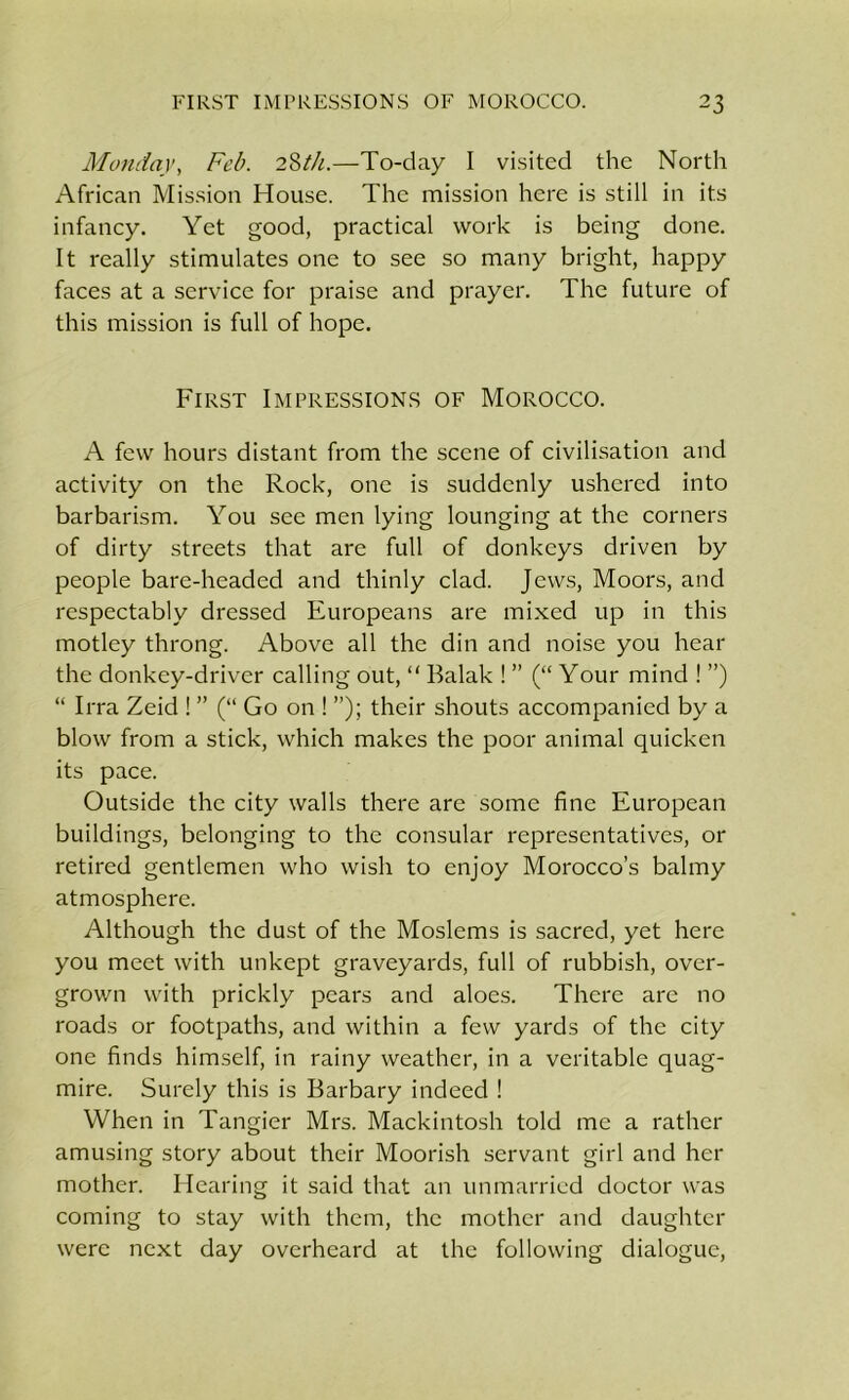 Monday, Feb. 28th.—To-day I visited the North African Mission House. The mission here is still in its infancy. Yet good, practical work is being done. It really stimulates one to see so many bright, happy faces at a service for praise and prayer. The future of this mission is full of hope. First Impressions of Morocco. A few hours distant from the scene of civilisation and activity on the Rock, one is suddenly ushered into barbarism. You see men lying lounging at the corners of dirty streets that are full of donkeys driven by people bare-headed and thinly clad. Jews, Moors, and respectably dressed Europeans are mixed up in this motley throng. Above all the din and noise you hear the donkey-driver calling out, “ Balak ! ” (“ Your mind ! ”) “ Irra Zeid ! ” (“ Go on ! ”); their shouts accompanied by a blow from a stick, which makes the poor animal quicken its pace. Outside the city walls there are some fine European buildings, belonging to the consular representatives, or retired gentlemen who wish to enjoy Morocco’s balmy atmosphere. Although the dust of the Moslems is sacred, yet here you meet with unkept graveyards, full of rubbish, over- grown with prickly pears and aloes. There are no roads or footpaths, and within a few yards of the city one finds himself, in rainy weather, in a veritable quag- mire. Surely this is Barbary indeed ! When in Tangier Mrs. Mackintosh told me a rather amusing story about their Moorish servant girl and her mother. Hearing it said that an unmarried doctor was coming to stay with them, the mother and daughter were next day overheard at the following dialogue,