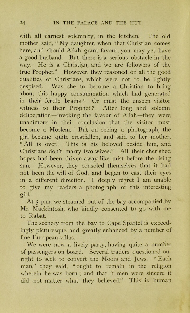 with all earnest solemnity, in the kitchen. The old mother said, “ My daughter, when that Christian comes here, and should Allah grant favour, you may yet have a good husband. But there is a serious obstacle in the way. He is a Christian, and we are followers of the true Prophet.” However, they reasoned on all the good qualities of Christians, which were not to be lightly despised. Was she to become a Christian to bring about this happy consummation which had generated in their fertile brains ? Or must the unseen visitor witness to their Prophet? After long and solemn deliberation—invoking the favour of Allah—they were unanimous in their conclusion that the visitor must become a Moslem. But on seeing a photograph, the girl became quite crestfallen, and said to her mother, “All is over. This is his beloved beside him, and Christians don’t marry two wives.” All their cherished hopes had been driven away like mist before the rising sun. However, they consoled themselves that it had not been the will of God, and began to cast their eyes in a different direction. I deeply regret I am unable to give my readers a photograph of this interesting girl. At 5 p.m. we steamed out of the bay accompanied by Mr. Mackintosh, who kindly consented to go with me to Rabat. The scenery from the bay to Cape Spartel is excecd- ingly picturesque, and greatly enhanced by a number of fine European villas. We were now a lively party, having quite a number of passengers on board. Several traders questioned our right to seek to convert the Moors and Jews. “ Each man,” they said, “ought to remain in the religion wherein he was born ; and that if men were sincere it did not matter what they believed.” This is human