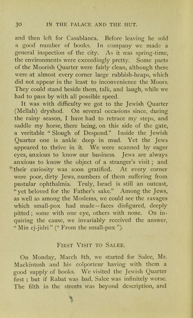 and then left for Casablanca. Before leaving he sold a good number of books. In company we made a general inspection of the city. As it was spring-time, the environments were exceedingly pretty. Some parts of the Moorish Quarter were fairly clean, although there were at almost every corner large rubbish-heaps, which did not appear in the least to inconvenience the Moors. They could stand beside them, talk, and laugh, while we had to pass by with all possible speed. It was with difficulty we got to the Jewish Quarter (Mellah) dryshod. On several occasions since, during the rainy season, I have had to retrace my steps, and saddle my horse, there being, on this side of the gate, a veritable “ Slough of Despond.” Inside the Jewish Quarter one is ankle deep in mud. Yet the Jews appeared to thrive in it. We were scanned by eager eyes, anxious to know our business. Jews are always anxious to know the object of a stranger’s visit ; and ' their curiosity was soon gratified. At every corner were poor, dirty Jews, numbers of them suffering from pustular ophthalmia. Truly, Israel is still an outcast, “yet beloved for the Father’s sake.” Among the Jews, as well as among the Moslems, we could see the ravages which small-pox had made —faces disfigured, deeply pitted ; some with one eye, others with none. On in- quiring the cause, we invariably received the answer, “ Min cj-jidri ” (“ From the small-pox ”). First Visit to Salee. On Monday, March 8th, we started for Salee, Mr. Mackintosh and his colporteur having with them a good supply of books. We visited the Jewish Quarter first ; but if Rabat was bad, Salee was infinitely worse. The filth in the streets was beyond description, and