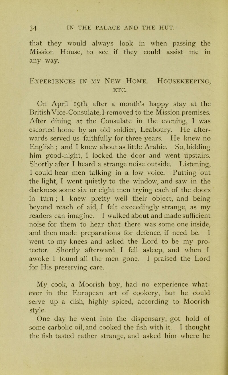 that they would always look in when passing the Mission House, to see if they could assist me in any way. Experiences in my New Home. Housekeeping, etc. On April 19th, after a month’s happy stay at the British Vice-Consulate, I removed to the Mission premises. After dining at the Consulate in the evening, 1 was escorted home by an old soldier, Leaboury. He after- wards served us faithfully for three years. He knew no English ; and I knew about as little Arabic. So, bidding him good-night, I locked the door and went upstairs. Shortly after I heard a strange noise outside. Listening, I could hear men talking in a low voice. Putting out the light, I went quietly to the window, and saw in the darkness some six or eight men trying each of the doors in turn ; 1 knew pretty well their object, and being beyond reach of aid, I felt exceedingly strange, as my readers can imagine. I walked about and made sufficient noise for them to hear that there was some one inside, and then made preparations for defence, if need be. I went to my knees and asked the Lord to be my pro- tector. Shortly afterward I fell asleep, and when I awoke I found all the men gone. I praised the Lord for His preserving care. My cook, a Moorish boy, had no experience what- ever in the European art of cookery, but he could serve up a dish, highly spiced, according to Moorish style. One day he went into the dispensary, got hold of some carbolic oil, and cooked the fish with it. I thought the fish tasted rather strange, and asked him where he