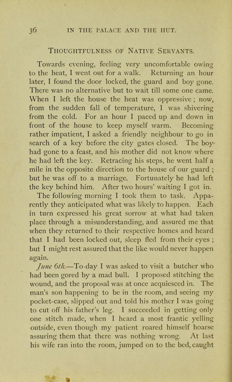 Thoughtfulness of Native Servants. Towards evening, feeling very uncomfortable owing to the heat, 1 went out for a walk. Returning an hour later, I found the door locked, the guard and boy gone. There was no alternative but to wait till some one came. When I left the house the heat was oppressive ; now, from the sudden fall of temperature, I was shivering from the cold. For an hour I paced up and down in front of the house to keep myself warm. Becoming rather impatient, I asked a friendly neighbour to go in search of a key before the city gates closed. The boy- had gone to a feast, and his mother did not know where he had left the key. Retracing his steps, he went half a mile in the opposite direction to the house of our guard ; but he was off to a marriage. Fortunately he had left the key behind him. After two hours’ waiting I got in. The following morning I took them to task. Appa- rently they anticipated what was likely to happen. Each in turn expressed his great sorrow at what had taken place through a misunderstanding, and assured me that when they returned to their respective homes and heard that. I had been locked out, sleep fled from their eyes ; but I might rest assured that the like would never happen again. June 6th.—To-day I was asked to visit a butcher who had been gored by a mad bull. I proposed stitching the wound, and the proposal was at once acquiesced in. The man’s son happening to be in the room, and seeing my pocket-case, slipped out and told his mother I was going to cut off his father’s leg. I succeeded in getting only one stitch made, when I heard a most frantic yelling outside, even though my patient roared himself hoarse assuring them that there was nothing wrong. At last his wife ran into the room, jumped on to the bed, caught