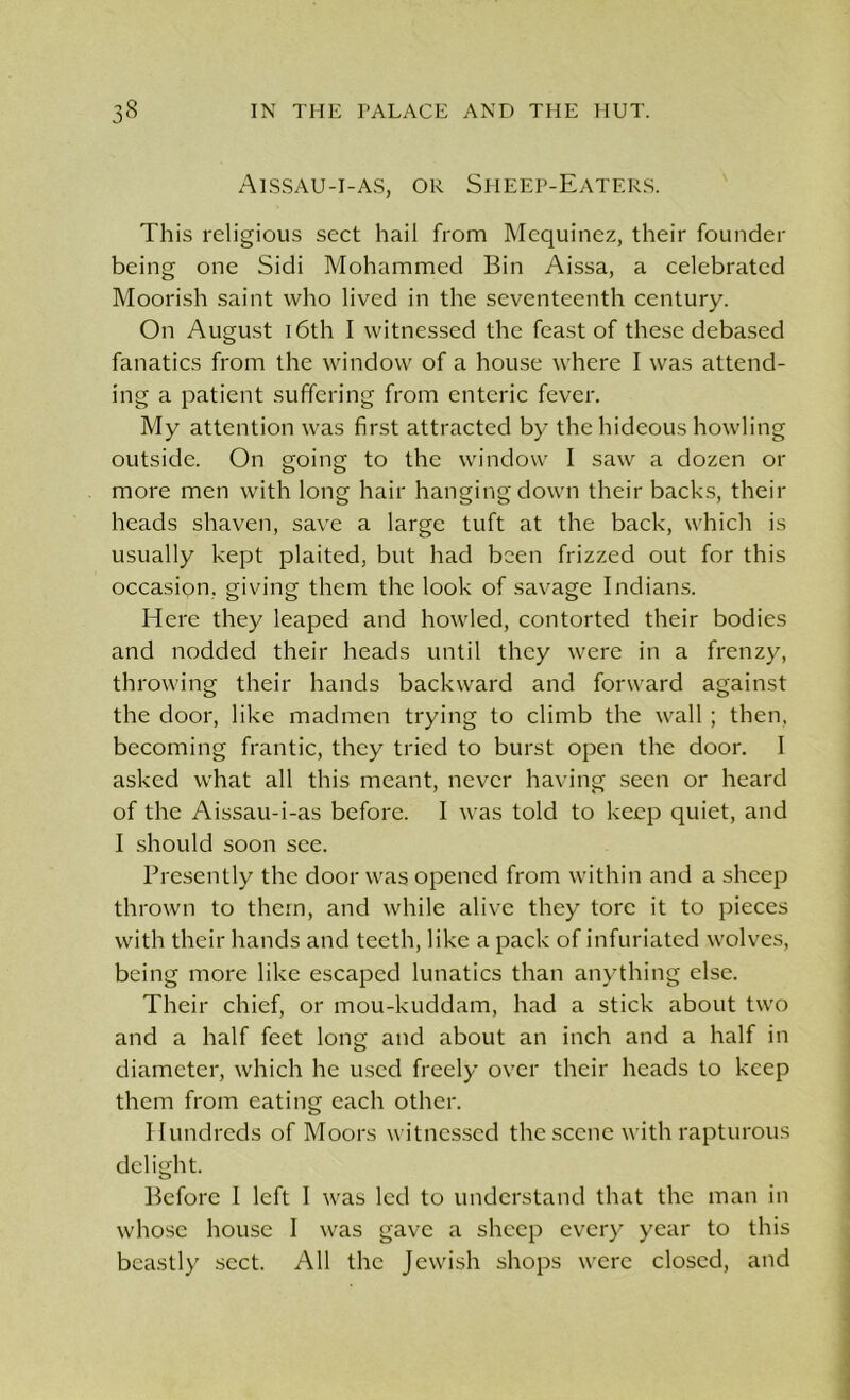 Aissau-i-as, or Sheep-Eaters. This religious sect hail from Mequinez, their founder being one Sidi Mohammed Bin Aissa, a celebrated Moorish saint who lived in the seventeenth century. On August 16th I witnessed the feast of these debased fanatics from the window of a house where I was attend- ing a patient suffering from enteric fever. My attention was first attracted by the hideous howling outside. On going to the window I saw a dozen or more men with long hair hanging down their backs, their heads shaven, save a large tuft at the back, which is usually kept plaited, but had been frizzed out for this occasion, giving them the look of savage Indians. Here they leaped and howled, contorted their bodies and nodded their heads until they were in a frenzy, throwing their hands backward and forward against the door, like madmen trying to climb the wall ; then, becoming frantic, they tried to burst open the door. I asked what all this meant, never having seen or heard of the Aissau-i-as before. I was told to keep quiet, and I should soon see. Presently the door was opened from within and a sheep thrown to them, and while alive they tore it to pieces with their hands and teeth, like a pack of infuriated wolves, being more like escaped lunatics than anything else. Their chief, or mou-kuddam, had a stick about two and a half feet long and about an inch and a half in diameter, which he used freely over their heads to keep them from eating each other. Hundreds of Moors witnessed the scene with rapturous delight. Before l left I was led to understand that the man in whose house I was gave a sheep every year to this beastly sect. All the Jewish shops were closed, and