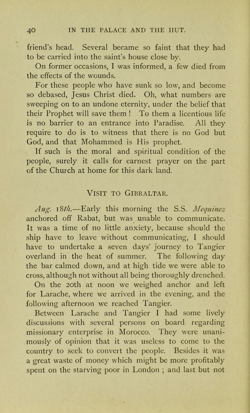 friend’s head. Several became so faint that they had to be carried into the saint’s house close by. On former occasions, I was informed, a few died from the effects of the wounds. For these people who have sunk so low, and become so debased, Jesus Christ died. Oh, what numbers are sweeping on to an undone eternity, under the belief that their Prophet will save them ! To them a licentious life is no barrier to an entrance into Paradise. All they require to do is to witness that there is no God but God, and that Mohammed is His prophet. If such is the moral and spiritual condition of the people, surely it calls for earnest prayer on the part of the Church at home for this dark land. Visit to Gibraltar. Aug. 18th.—Early this morning the S.S. Mequinez anchored off Rabat, but was unable to communicate. It was a time of no little anxiety, because should the ship have to leave without communicating, I should have to undertake a seven days’ journey to Tangier overland in the heat of summer. The following day the bar calmed down, and at high tide we were able to cross, although not without all being thoroughly drenched. On the 20th at noon we weighed anchor and left for Larache, where we arrived in the evening, and the following afternoon we reached Tangier. Between Larache and Tangier I had some lively discussions with several persons on board regarding missionary enterprise in Morocco. They were unani- mously of opinion that it was useless to come to the country to seek to convert the people. Besides it was a great waste of money which might be more profitably spent on the starving poor in London ; and last but not