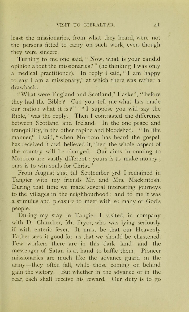 least the missionaries, from what they heard, were not the persons fitted to carry on such work, even though they were sincere. Turning to me one said, “ Now, what is your candid opinion about the missionaries ?(he thinking I was only a medical practitioner). In reply I said, “ 1 am happy to say I am a missionary,” at which there was rather a drawback. “ What were England and Scotland,” I asked, “ before they had the Bible ? Can you tell me what has made our nation what it is?” “I suppose you will say the Bible,” was the reply. Then I contrasted the difference between Scotland and Ireland. In the one peace and tranquillity, in the other rapine and bloodshed. “ In like manner,” I said, “ when Morocco has heard the gospel, has received it and believed it, then the whole aspect of the country will be changed. Our aims in coming to Morocco are vastly different : yours is to make money ; ours is to win souls for Christ.” From August 21st till September 3rd I remained in Tangier with my friends Mr. and Mrs. Mackintosh. During that time we made several interesting journeys to the villages in the neighbourhood ; and to me it was a stimulus and pleasure to meet with so many of God’s people. During my stay in Tangier I visited, in company with Dr. Churcher, Mr. Bryor, who was lying seriously ill with enteric fever. It must be that our Heavenly Father sees it good for us that we should be chastened. Few workers there arc in this dark land-—and the messenger of Satan is at hand to baffle them. Pioneer missionaries are much like the advance guard in the army—they often fall, while those coming on behind gain the victory. But whether in the advance or in the rear, each shall receive his reward. Our duty is to go