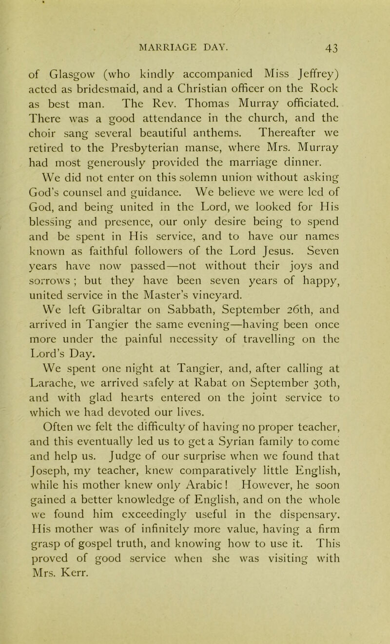 of Glasgow (who kindly accompanied Miss Jeffrey) acted as bridesmaid, and a Christian officer on the Rock as best man. The Rev. Thomas Murray officiated. There was a good attendance in the church, and the choir sang several beautiful anthems. Thereafter we retired to the Presbyterian manse, where Mrs. Murray had most generously provided the marriage dinner. We did not enter on this solemn union without asking God’s counsel and guidance. We believe we were led of God, and being united in the Lord, we looked for His blessing and presence, our only desire being to spend and be spent in His service, and to have our names known as faithful followers of the Lord Jesus. Seven years have now passed—not without their joys and sorrows; but they have been seven years of happy, united service in the Master’s vineyard. We left Gibraltar on Sabbath, September 26th, and arrived in Tangier the same evening—having been once more under the painful necessity of travelling on the Lord’s Day. We spent one night at Tangier, and, after calling at Larache, we arrived safely at Rabat on September 30th, and with glad hearts entered on the joint service to which we had devoted our lives. Often we felt the difficulty of having no proper teacher, and this eventually led us to get a Syrian family to come and help us. Judge of our surprise when we found that Joseph, my teacher, knew comparatively little English, while his mother knew only Arabic ! However, he soon gained a better knowledge of English, and on the whole we found him exceedingly useful in the dispensary. His mother was of infinitely more value, having a firm grasp of gospel truth, and knowing how to use it. This proved of good service when she was visiting with Mrs. Kerr.