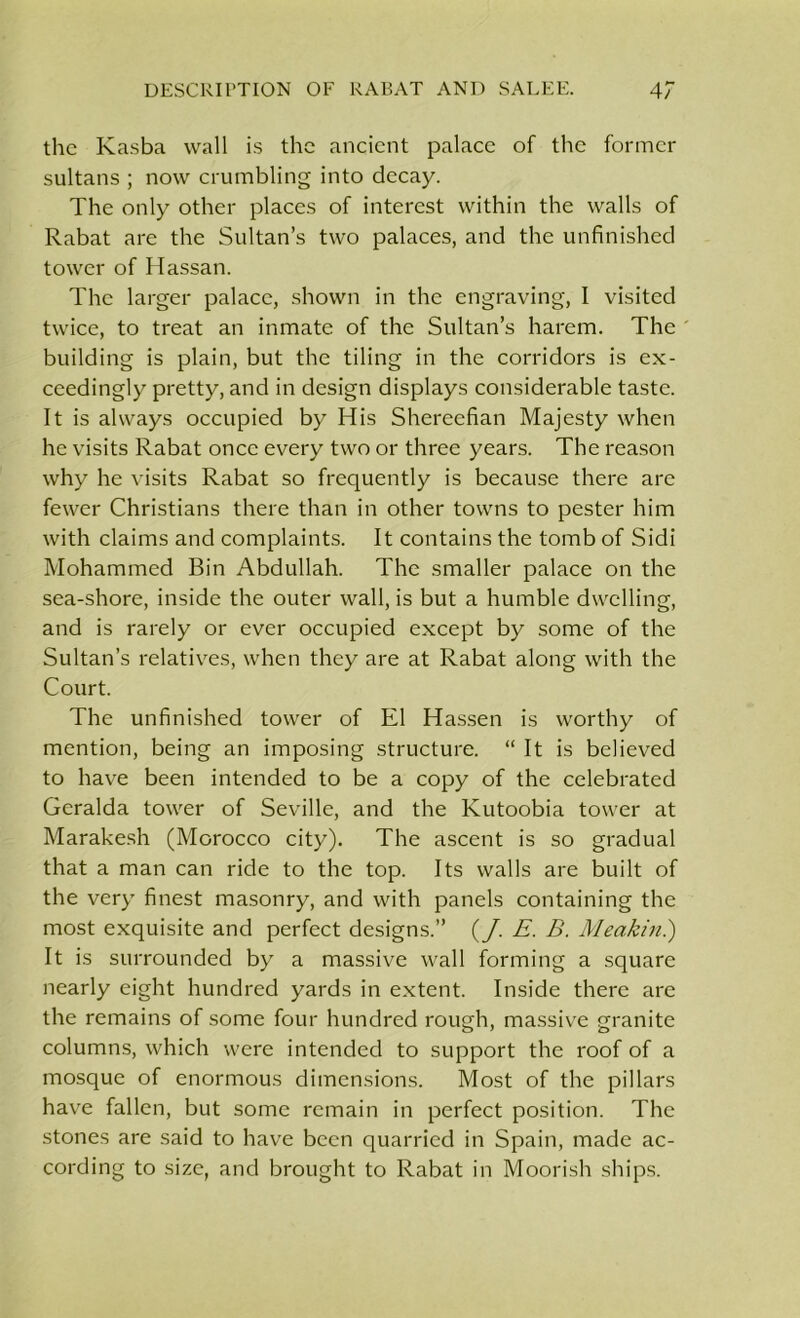 the Kasba wall is the ancient palace of the former sultans ; now crumbling into decay. The only other places of interest within the walls of Rabat are the Sultan’s two palaces, and the unfinished tower of Hassan. The larger palace, shown in the engraving, 1 visited twice, to treat an inmate of the Sultan’s harem. The ' building is plain, but the tiling in the corridors is ex- ceedingly pretty, and in design displays considerable taste. It is always occupied by His Shereefian Majesty when he visits Rabat once every two or three years. The reason why he visits Rabat so frequently is because there are fewer Christians there than in other towns to pester him with claims and complaints. It contains the tomb of Sidi Mohammed Bin Abdullah. The smaller palace on the sea-shore, inside the outer wall, is but a humble dwelling, and is rarely or ever occupied except by some of the Sultan’s relatives, when they are at Rabat along with the Court. The unfinished tower of El Hassen is worthy of mention, being an imposing structure. “ It is believed to have been intended to be a copy of the celebrated Geralda tower of Seville, and the Kutoobia tower at Marakesh (Morocco city). The ascent is so gradual that a man can ride to the top. Its walls are built of the very finest masonry, and with panels containing the most exquisite and perfect designs.” (J. E. B. Meakin.) It is surrounded by a massive wall forming a square nearly eight hundred yards in extent. Inside there are the remains of some four hundred rough, massive granite columns, which were intended to support the roof of a mosque of enormous dimensions. Most of the pillars have fallen, but some remain in perfect position. The stones are said to have been quarried in Spain, made ac- cording to size, and brought to Rabat in Moorish ships.