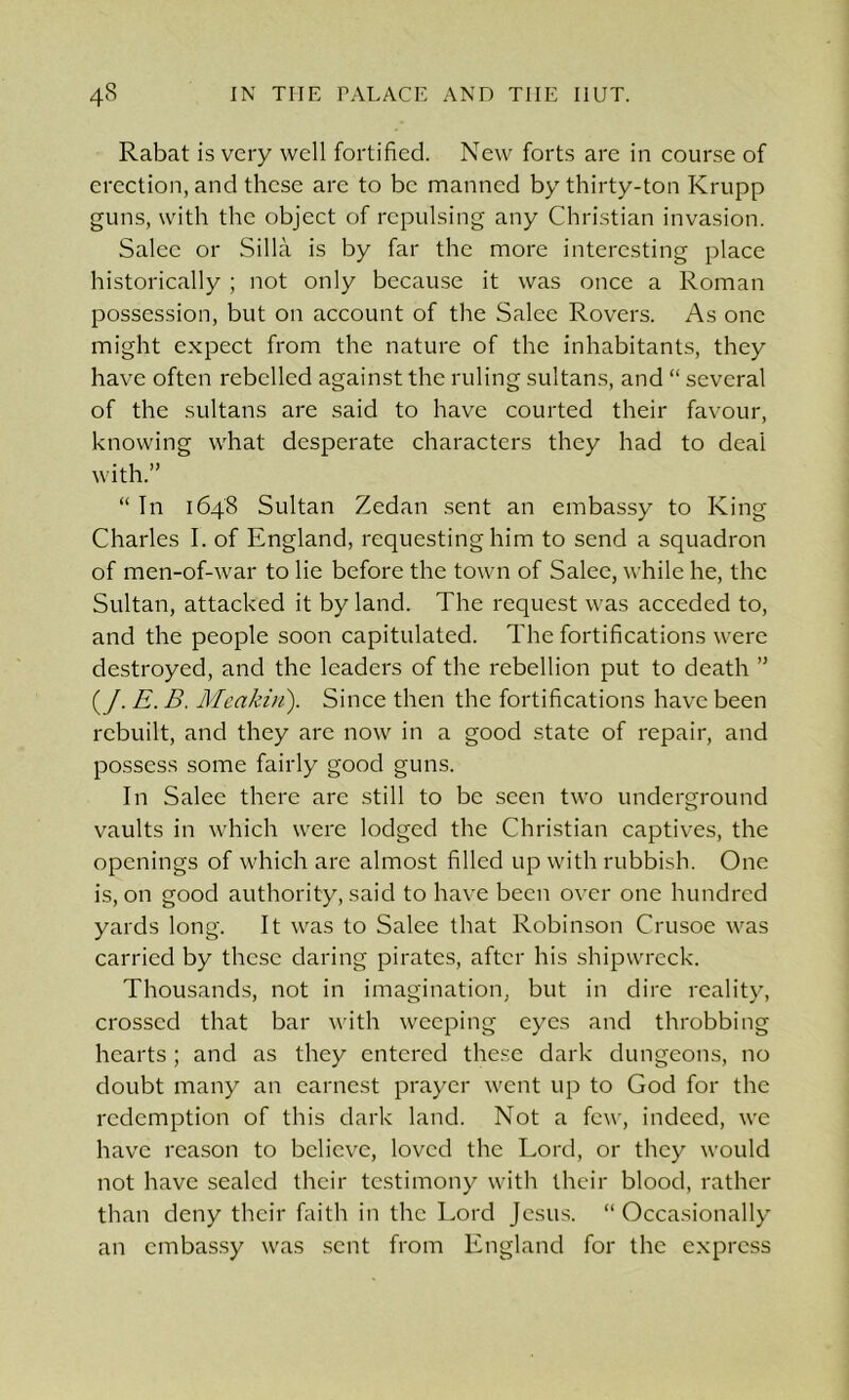 Rabat is very well fortified. New forts are in course of erection, and these arc to be manned by thirty-ton Krupp guns, with the object of repulsing any Christian invasion. Salcc or Silla is by far the more interesting place historically ; not only because it was once a Roman possession, but on account of the Salee Rovers. As one might expect from the nature of the inhabitants, they have often rebelled against the ruling sultans, and “ several of the sultans are said to have courted their favour, knowing what desperate characters they had to deal with.” “ In 1648 Sultan Zedan sent an embassy to King Charles I. of England, requesting him to send a squadron of men-of-war to lie before the town of Salee, while he, the Sultan, attacked it by land. The request was acceded to, and the people soon capitulated. The fortifications were destroyed, and the leaders of the rebellion put to death ” (/. E. B. Meakui). Since then the fortifications have been rebuilt, and they are now in a good state of repair, and possess some fairly good guns. In Salee there are still to be seen two underground vaults in which were lodged the Christian captives, the openings of which are almost filled up with rubbish. One is, on good authority, said to have been over one hundred yards long. It was to Salee that Robinson Crusoe was carried by these daring pirates, after his shipwreck. Thousands, not in imagination, but in dire reality, crossed that bar with weeping eyes and throbbing hearts; and as they entered these dark dungeons, no doubt many an earnest prayer went up to God for the redemption of this dark land. Not a few, indeed, we have reason to believe, loved the Lord, or they would not have sealed their testimony with their blood, rather than deny their faith in the Lord Jesus. “Occasionally an embassy was sent from England for the express