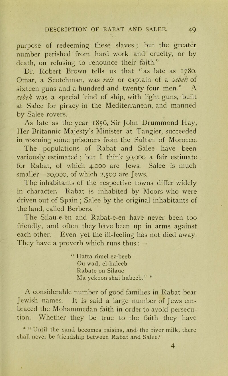 purpose of redeeming these slaves ; but the greater number perished from hard work and cruelty, or by death, on refusing to renounce their faith.” Dr. Robert Brown tells us that “as late as 1780, Omar, a Scotchman, was re is or captain of a zebek of sixteen guns and a hundred and twenty-four men.” A zebek was a special kind of ship, with light guns, built at Salee for piracy in the Mediterranean, and manned by Salee rovers. As late as the year 1856, Sir John Drummond Hay, Her Britannic Majesty’s Minister at Tangier, succeeded in rescuing some prisoners from the Sultan of Morocco. The populations of Rabat and Salee have been variously estimated ; but I think 30,000 a fair estimate for Rabat, of which 4,000 are Jews. Salee is much smaller—20,000, of which 2,500 are Jews. The inhabitants of the respective towns differ widely in character. Rabat is inhabited by Moors who were driven out of Spain ; Salee by the original inhabitants of the land, called Berbers. The Silau-e-en and Rabat-e-en have never been too friendly, and often they have been up in arms against each other. Even yet the ill-feeling has not died away. They have a proverb which runs thus :— “ Hatta rimel ez-beeb Ou wad, el-haleeb Rabate on Silaue Ma yekoon shai habeeb.” * A considerable number of good families in Rabat bear Jewish names. It is said a large number of Jews em- braced the Mohammedan faith in order to avoid persecu- tion. Whether they be true to the faith they have * “ Until the sand becomes raisins, and the river milk, there shall never be friendship between Rabat and Salee.” 4