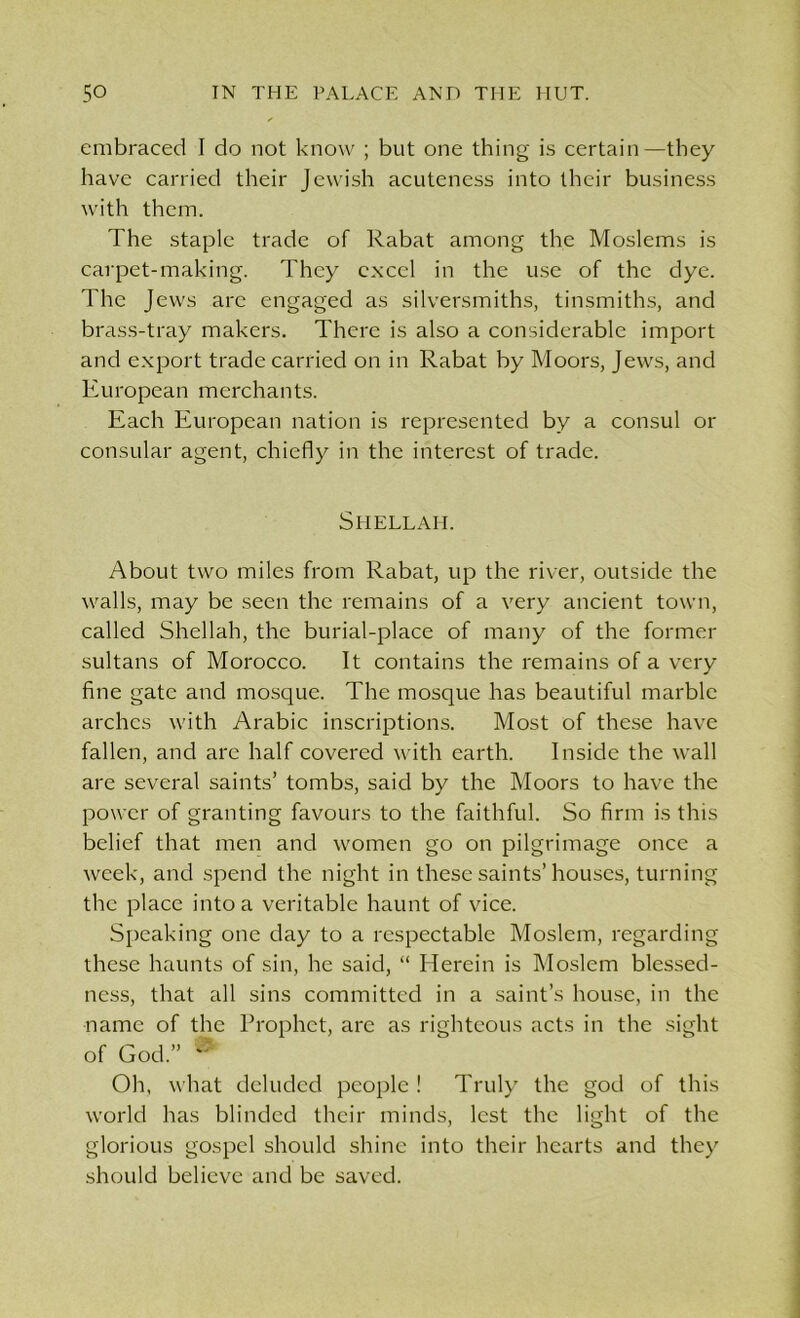 embraced I do not know ; but one thing is certain—they have carried their Jewish acuteness into their business with them. The staple trade of Rabat among the Moslems is carpet-making. They excel in the use of the dye. The Jews arc engaged as silversmiths, tinsmiths, and brass-tray makers. There is also a considerable import and export trade carried on in Rabat by Moors, Jews, and European merchants. Each European nation is represented by a consul or consular agent, chiefly in the interest of trade. Shellai-i. About two miles from Rabat, up the river, outside the walls, may be seen the remains of a very ancient town, called Shellah, the burial-place of many of the former sultans of Morocco. It contains the remains of a very fine gate and mosque. The mosque has beautiful marble arches with Arabic inscriptions. Most of these have fallen, and arc half covered with earth. Inside the wall are several saints’ tombs, said by the Moors to have the power of granting favours to the faithful. So firm is this belief that men and women go on pilgrimage once a week, and spend the night in these saints’houses, turning the place into a veritable haunt of vice. Speaking one day to a respectable Moslem, regarding these haunts of sin, he said, “ Herein is Moslem blessed- ness, that all sins committed in a saint’s house, in the name of the Prophet, are as righteous acts in the sight of God.” ® Oh, what deluded people ! Truly the god of this world has blinded their minds, lest the light of the glorious gospel should shine into their hearts and they should believe and be saved.