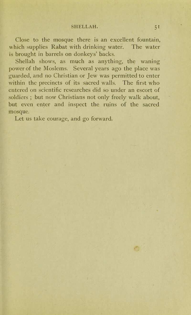 Close to the mosque there is an excellent fountain, which supplies Rabat with drinking water. The water is brought in barrels on donkeys’ backs. Shellah shows, as much as anything, the waning pow'er of the Moslems. Several years ago the place was guarded, and no Christian or Jew was permitted to enter within the precincts of its sacred walls. The first who entered on scientific researches did so under an escort of soldiers ; but now Christians not only freely walk about, but even enter and inspect the ruins of the sacred mosque. Let us take courage, and go forward.